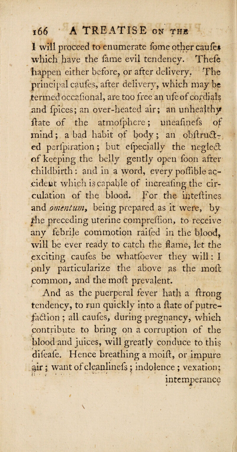 1 will proceed to enumerate fome other caule* which have the fame evil tendency. Thefe happen either before, or after delivery. The principal caufes, after delivery, which may be termed occalional, are too free an ufe of cordials and fpices; an over-heated air; an unhealthy ftate of the atmplphere; piieafinefs of mind ; a bad habit of body ; an obftrudi¬ ed perforation; but efpecially the neglect of keeping the belly gently open foon after childbirth ; arid in a word, every poflible aq- cident which is capable of increafing the cir¬ culation of the blood. For the inteftines • if - . ■ and omentum, being prepared as it were, by the preceding uterine compreflion, to receive any febrile commotion railed in the blood, *  ’ ■ . > will be ever ready to catch the flame, let the exciting caufes be whatfoever they will: I only particularize the above as the moft common, and the moft prevalent. And as the puerperal fever hath a ftrong tendency, to run quickly into a ftate of putre- jfa&ion ; all caufes, during pregnancy, which contribute to bring on a corruption of the blood and juices, will greatly conduce to this difeale. Hence breathing a moift, or impure $ir; want of cleanlinefs; indolence ; vexation; {}-•*- »•*•••- y■ - * • 1 intemperance » JL > 4