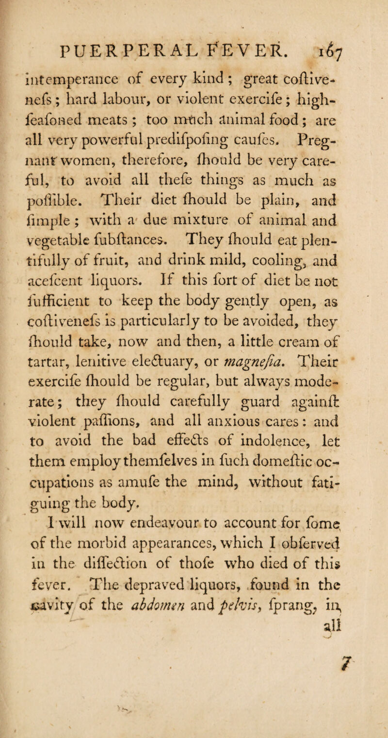 intemperance of every kind ; great coftive- nefs; hard labour, or violent exercife; high- feafoned meats; too much animal food ; are all very powerful predifpoting caufes. Preg- nantwomen, therefore, fhould be very care¬ ful, to avoid all thefe things as much as poUible. Their diet fhould be plain, and fimple; with a due mixture of animal and vegetable fubftances. They fhould eat plen¬ tifully of fruit, and drink mild, cooling, and acefcent liquors. It this fort of diet be not fufficient to keep the body gently open, as coftivenels is particularly to be avoided, they fhould take, now and then, a little cream of tartar, lenitive ele&uary, or rnagnefia. Their exercife fhould be regular, but always mode¬ rate; they fhould carefully guard againfl violent paffions, and all anxious cares: and to avoid the bad effefts of indolence, let them employ themfelves in fuch domeflic oc¬ cupations as amufe the mind, without fati¬ guing the body. Twill now endeavour to account for fome, of the morbid appearances, which I obferved in the diffeftion of thofe who died of this fever. The depraved liquors, .found in the cavity of the abdomen and pelvis, fprang; in. 7