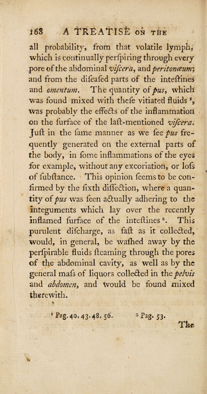 ' 1 1 all probabilit}^ from that volatile lymph., which is Continually perfpiring through every pore of the abdominal vifcera, and peritoneeumi and from the difeafed parts of the inteftines and omentum. The quantity of pus, which was found mixed with thefe vitiated fluids % was probably the effects of the inflammation on the furface of the laft-mentioned vifcera. Juft in the fame manner as we fee pus fre¬ quently generated on the external parts of the body, in fome inflammations of the eyes for example, without any excoriation, or lofs of fubftance. This opinion feems to be con¬ firmed by the fixth diflection, where a quan¬ tity of pus was feen actually adhering to the integuments which lay over the recently inflamed furface of the inteftinesz. This purulent difcharge, as faft as it collected, * would, in general, be wafhed away by the perfpirable fluids ftcaming through the pores of the abdominal cavity, as well as by the general mafs of liquors collefted in tht pelvis and abdomen, and would be found mixed therewith. % > 5 Pag. 40. 43-48. $6- 2 Pag. 53.