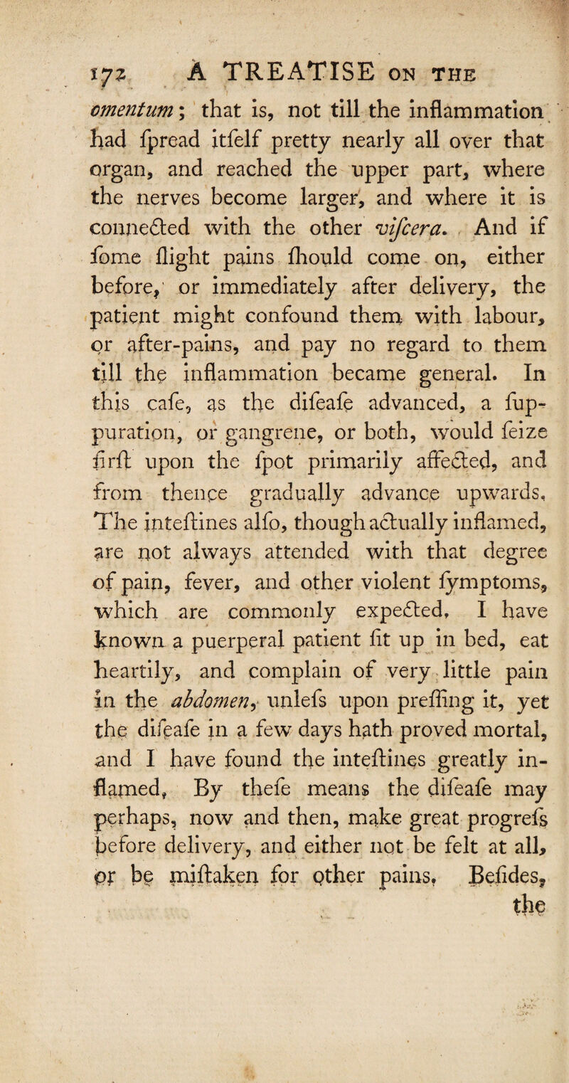  ' y . omentum; that is, not till the inflammation had ipread itfelf pretty nearly all over that organ, and reached the upper part, where the nerves become larger, and where it is connected with the other vifcera. And if fome flight pains fhould come on, either before,' or immediately after delivery, the patient might confound them with labour, or after-pains, and pay no regard to them till the inflammation became general. In this cafe, as the difeafe advanced, a fup- pu rati on, or gangrene, or both, would feize firfl: upon the ipot primarily affefted, and from thenpe gradually advance upwards. The jnteftines alfo, though actually inflamed, are not always attended with that degree of pain, fever, and other violent fymptoms, which are commonly expected, I have known a puerperal patient fit up in bed, eat heartily, and complain of very little pain in the abdomen, unlefs upon prefling it, yet the difpafe in a few days hath proved mortal, and I have found the inteftines greatly in¬ flamed, By thefe means the difeafe may perhaps, now and then, make great progrefs before delivery, and either not be felt at all, Pt be miftaken for pther pains. Befides, the