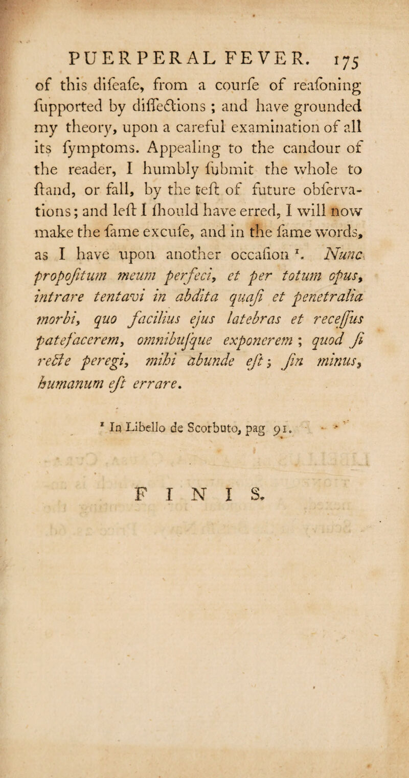 of this difeafe, from a courfe of realbning fupported by diffedtions ; and have grounded my theory, upon a careful examination of all its lymptoms. Appealing to the candour of the reader, I humbly fbbmit the whole to ftand, or fall, by the teft of future obferva- tions; and left I ftiould have erred, I will now make the fame excufe, and in the fame words, as I have upon another occafion z. Nunc, propofitum meum perfect, et per toturn opus, intrare tentavi hi abdlta quafi et penetralia morbi, quo facilius ejus latebras et recefus f ate facer em, omnibujque exponerem ; quod Ji re die peregi, mihi abunde eftJin minus, humanum eft err are. 1 In Libello de Scorbuto, pag 91.