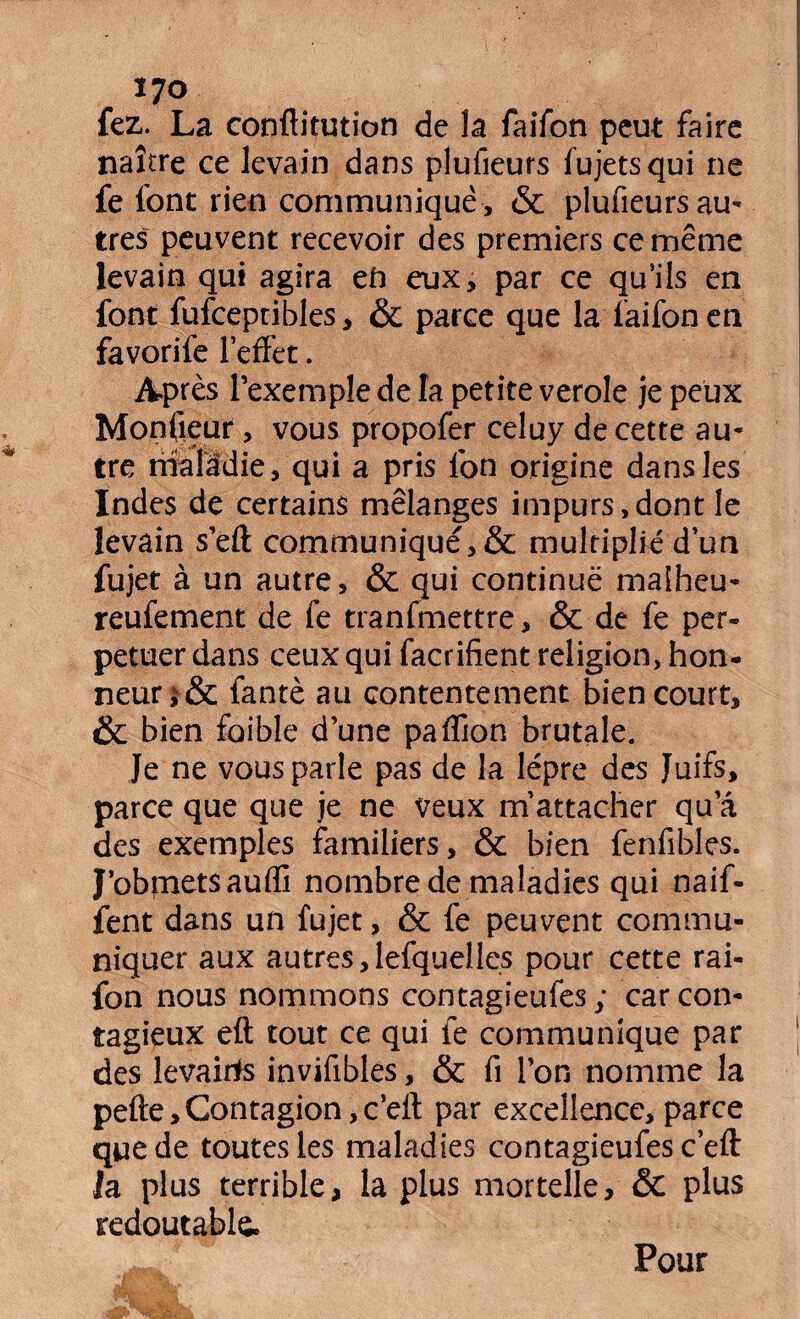 fez. La conftitution de la faifon peut faire naître ce levain dans plufieurs fujetsqui ne fe font rien communique , & plufieurs au¬ tres peuvent recevoir des premiers ce même levain qui agira en eux, par ce qu’ils en font fufceptibles, & parce que la faifon en favorife l’effet. Après l’exemple de la petite verole je peux Moniteur, vous propofer celuy de cette au¬ tre riîâlidie, qui a pris Ion origine dans les Indes de certains mélanges impurs,dont le levain s’eft communiqué, & multiplié d’un fujet à un autre, & qui continue malheu- reufement de fe tranfmettre, & de fe per¬ pétuer dans ceux qui facrifient religion, hon¬ neur fantè au contentement bien court, & bien foible d’une paffion brutale. Je ne vous parle pas de la lèpre des Juifs, parce que que je ne veux m’attacher qu a des exemples familiers, & bien fenfibles. J’obmetsauffi nombre de maladies qui naif- fent dans un fujet, & fe peuvent commu¬ niquer aux autres,lefquelles pour cette rai- fon nous nommons contagieufes ; car con¬ tagieux eft tout ce qui fe communique par des levairfs invifibles, & fi l’on nomme la pefte,Contagion ,c’elt par excellence, parce que de toutes les maladies contagieufes c’eft: la plus terrible, la plus mortelle, & plus redoutable Pour