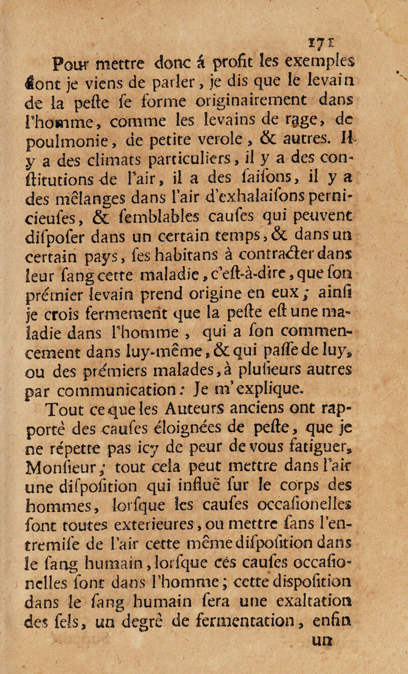 17 ï Pour mettre donc â profit les exemples <Éont je viens de parler, je dis que le levai n de la pefte fe forme originairement dans l’homme, comme les levains de rage, de poulmonie, de petite verole , & autres. Il .y a des climats particuliers, il y a des con- ftitutions de l’air, il a des faifons, il y a des mélanges dans l’air d’exhalaifons perni- cieufes, & femblables caufes qui peuvent difpofer dans un certain temps, & dans un certain pays, feshabitans à contrarier dans leur fangcette maladie, c’eft-à-dire, que foti premier levain prend origine en eux; ainli je crois fermement que la pefte eft une ma¬ ladie dans l’homme , qui a fon commen¬ cement dans luy-même,&qui paffedeluy, ou des premiers malades,à plulieurs autres par communication: Je m’explique. Tout ce que les Auteurs anciens ont rap¬ porté des caufes éloignées de pefte, que je ne répette pas icy de peur de vous fatiguer. Moniteur; tout cela peut mettre dans l’air une difpofition qui influé fur le corps des hommes, lorfque les caufes occalionelles font toutes extérieures, ou mettre fans l’en- tremife de l’air cette même difpofition dans le fang humain, lorfque ces caufes occafio- nelles font dans l’homme; cettedispofition dans le fang humain fera une exaltation des fels, un degré de fermentation, enfin un