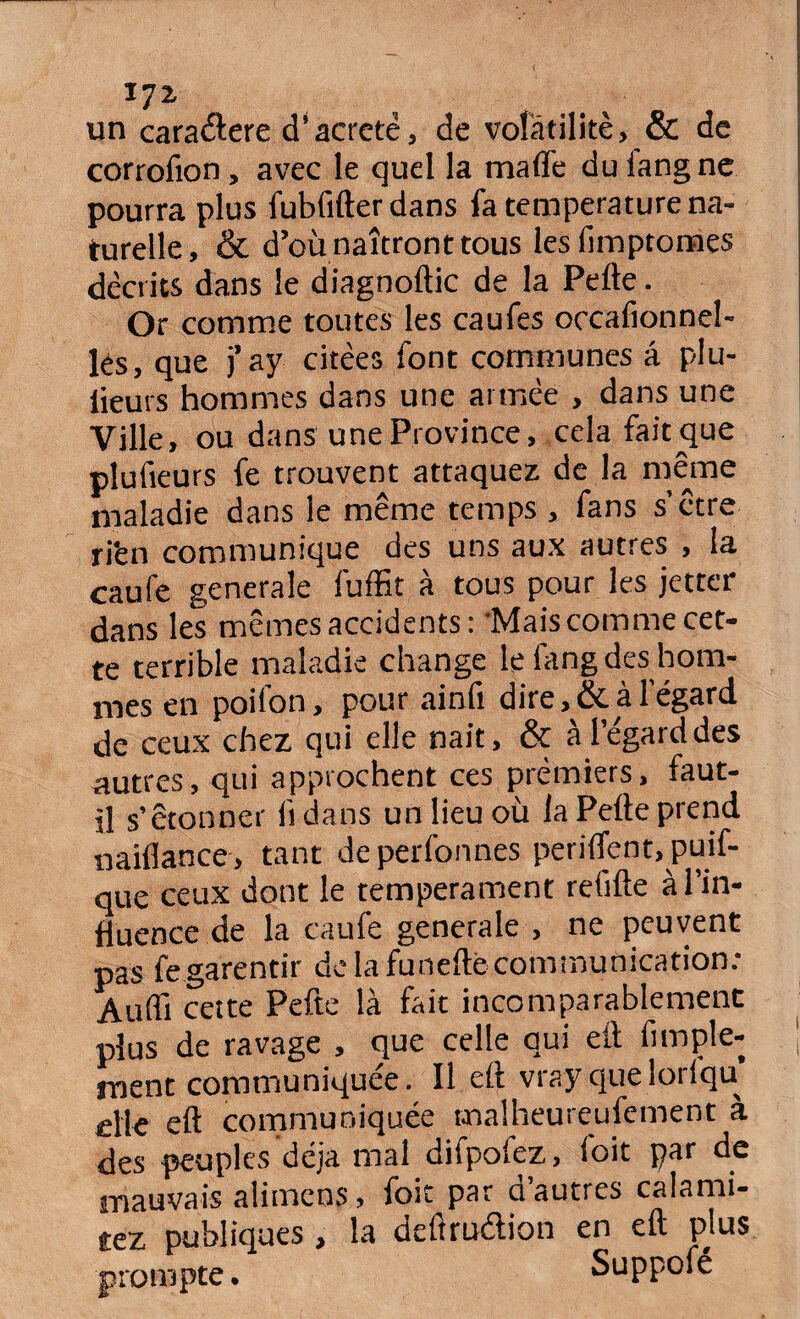 *7* un cara&ere d'acretê, de volatilité, & de corrofion, avec le quel la malfe du fang ne pourra plus fubfifterdans fa température na¬ turelle, & d’où naîtront tous les fimptomes décrits dans le diagnoftic de la Pelle. Or comme toutes les caufes occafionne!- lés, que j’ay citées font communes â plu- lieurs hommes dans une année , dans une Ville, ou dans une Province, cela fait que plufieurs fe trouvent attaquez de la même maladie dans le même temps , fans s’être ri'en communique des uns aux autres , la caufe generale fuffit à tous pour les jetter dans les mêmes accidents: 'Mais comme cet¬ te terrible maladie change le btng des hom¬ mes en poifon, pour ainft dire, & à l’égard de ceux chez qui elle nait, & à l’égard des autres, qui approchent ces premiers, faut- il s’étonner li dans un lieu où la Pelle prend «alliance, tant deperfonnes perilfent.puif- que ceux dont le tempérament refilte à l’in¬ fluence de la caufe generale , ne peuvent pas fe garentir de la funelté communication.* Audi cette Pefte là fait incomparablement plus de ravage , que celle qui ell fimple- ment communiquée. Il ell vrayquelorlqu elle ell communiquée malheureufement à des peuples déjà mal difpofez, foit par de mauvais alimcns, foit par d autres calami- tez publiques , la delîrudion en ell plus prompte. Suppofé