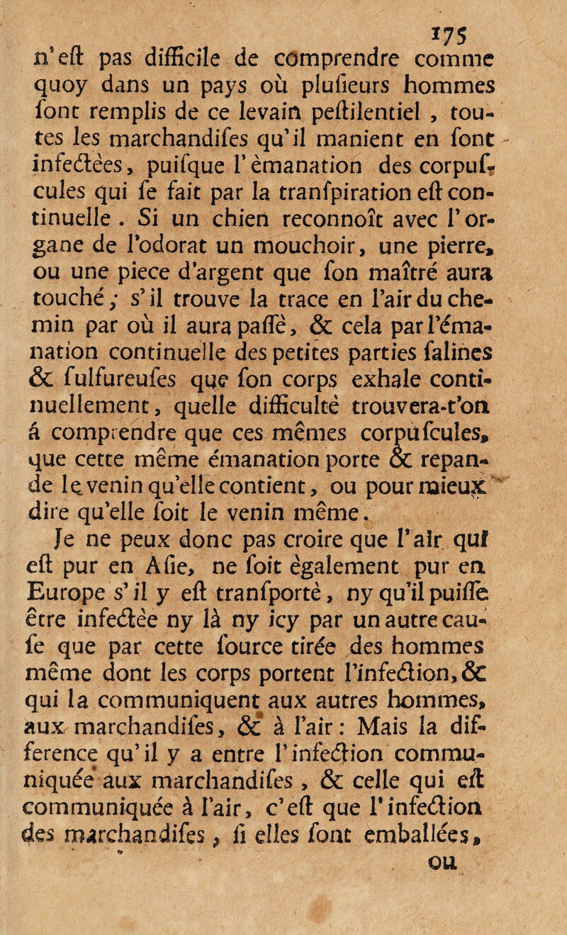 n'eft pas difficile de comprendre comme quoy dans un pays où piufieurs hommes font remplis de ce levain peftilendel , tou¬ tes les marchandifes qu’il manient en font infedêes, puifque 1* émanation des corpus¬ cules qui fe fait par la tranfpiration eft con¬ tinuelle . Si un chien reconnoît avec l’or¬ gane de l’odorat un mouchoir, une pierre, ou une piece d’argent que fon maître aura touché ; s’il trouve la trace en l’air du che¬ min par où il aurapafle, & cela par l’éma¬ nation continuelle des petites parties falines & fulfureufes que fon corps exhale conti¬ nuellement, quelle difficulté troüvera-t’on â comprendre que ces mêmes corpufcuîes, que cette même émanation porte oc répan¬ de Iç. venin quelle contient, ou pour mieux dire qu’elle foit le venin même. Je ne peux donc pas croire que Pair quf eft pur en A fie, ne foit également pur en Europe s’il y eft tranfportè, ny qu’il puifle être infedêe ny là ny icy par un autre cau- fe que par cette lource tirée des hommes même dont les corps portent Pinfedion,& qui la communiquent aux autres hommes, aux marchandifes, <5i à l’air: Mais la dif¬ férence qu’il y a entre Pinfedion commu¬ niquée aux marchandifes, & celle qui eft communiquée à Pair, c’eft que Pinfedion des marchandifes, û elles font emballées» * QU