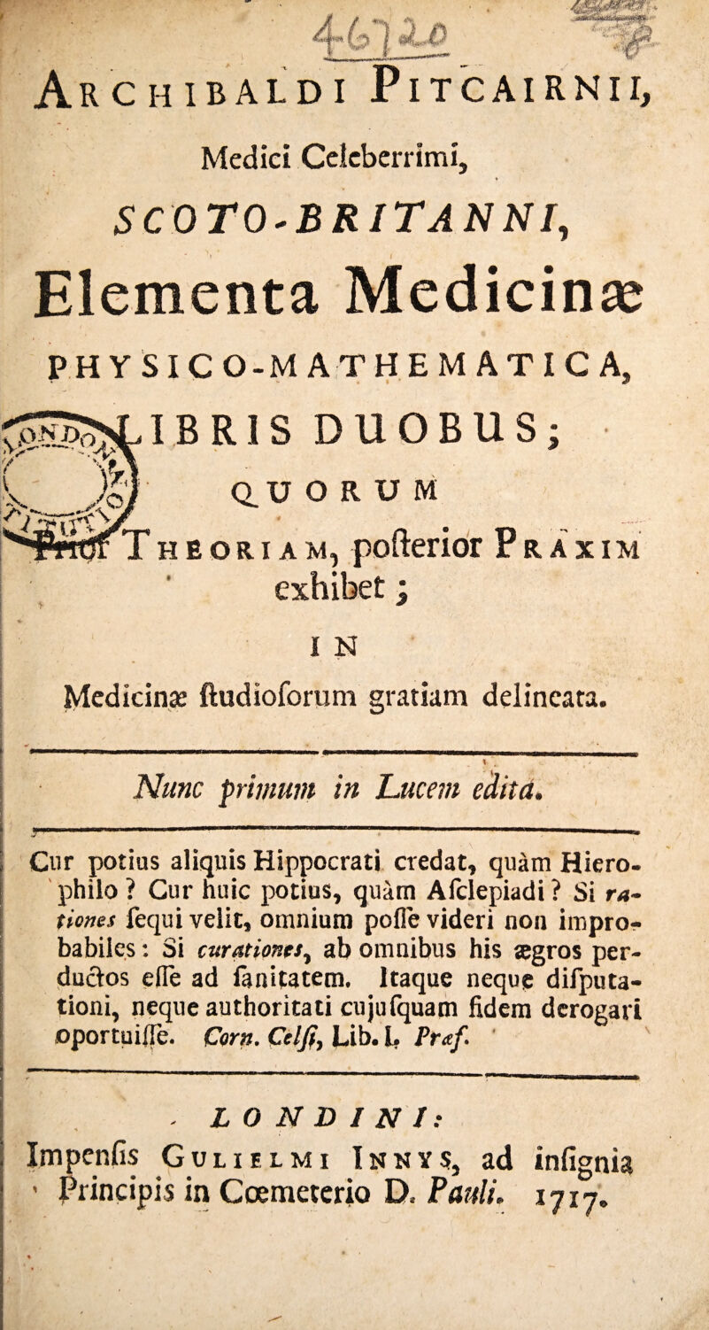 4-61 A.0 't&f* ArCHIBALDI PiTCAIR.NII, Medici Celeberrimi, ♦ SCOTO-BRITANNI, f \ ' Elementa Medicinae PHYSICO-MATHEM ATIC A, IBR1S DUOBUS; QUORUM « r Theoriam, pofterior P r a x i m exhibet; I N Medicinas ftudioforum gratiam delincata. ! Nunc primum in Lucem edita. 1,1 m M I.II.H..I MI — I I mmtmmmmm ■■ i n» Gur potius aliquis Hippocrati credat, quam Hiero- philo ? Gur huic potius, quam Afclepiadi ? Si ra¬ tiones fequi velit, omnium polle videri non impro¬ babiles : Si curationes, ab omnibus his segros per¬ ductos ede ad lanitatem. Itaque neque difputa- tioni, neque authoritati cujufquam fidem derogari oportuifle. Corn. Celfi, Lib. I, Praf ' - L O N D I N 1: Impenfis Gulielmi I n n y 5, ad infignia - Principis in Coemeterio D, Pauli« ijij*