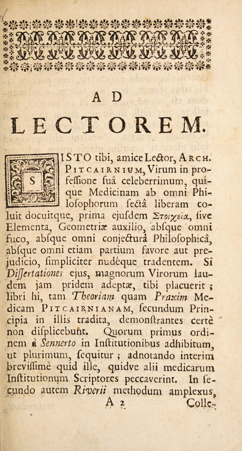 AD LECTOREM. V ISTO tibi, amice Le&or, Arch. Pitcairnium,Virum in pro- felftone fua celeberrimum, qui¬ que Medicinam ab omni Phi- lofophorum fedta liberam co¬ luit docuitque, prima ejufdem 2'ro/^e/a, live Elementa, Geometria? auxilio, abfque omni fuco, abfque omni conje&ura Philofophica, abfque omni etiam partium favore aut pre- judicio, (impliciter nudeque tradentem. Si Dijjertationes ejus, magnorum Virorum lau¬ dem jam pridem adepta», tibi placuerit ; libri hi, tam Theoriam quam Praxim Me¬ dicam Pitcairnianam, fecundum Prin¬ cipia in illis tradita, demonftrantes certe non difplicebunt. Quorum primus ordi¬ nem a Sennerto in Inftitutionibus adhibitum ut plurimum, fequitur ; adnotando interi m breviffime quid ille, quidve alii medicarum Ipftitutionum Scriptores peccaverint. In fe¬ cundo autem Ki-verii methodum amplexu ss