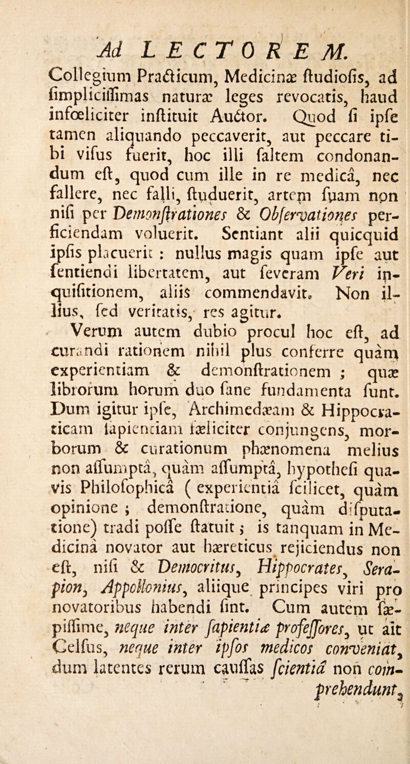 Collegium Pra&icum, Medicina: ftudiofis, ad fimpliciifimas natura: leges revocatis, haud infoeliciter inftituit Audtor. Quod fi ipfe tamen aliquando peccaverit, aut peccare ti¬ bi vifus fuerit, hoc illi faltem condonan¬ dum eft, quod cum ille in re medica, nec fallere, nec falli, ftuduerit, artem fiiam non nifi per Demonftrationes & Obfervationes per¬ ficiendam voluerit. Sentiant alii quicquid ipfis placuerit : nullus magis quam ipfe aut fentiendi libertatem, aut feveram Veri ip- quifitionem, aliis commendavit. Non il¬ lius, fed veritatis,- res agitur. Verum autem dubio procul hoc eft, ad curandi rationem nihil plus conferre quam experientiam & demonftrationem ; qute librorum horum duo fane fundamenta funt. Dum igitur ipfe, Archimeda?am & Hippocva- ticam lapientiam faeliciter conjungens, mor¬ borum & curationum phamomena melius non alfumpta, quam aflumpta, hypothefi qua¬ vis Philofophica ( experientia fcilicet, quam opinione ; demonftratione, quam difputa- tione) tradi pofte ftatuit $ is tanquam in Me¬ dicina novator aut haereticus rejiciendus non eft, nifi & Democritus, Hippocrates, Sera¬ pion., AppoUonius, aliique principes viri pro novatoribus habendi fint. Cum autem fte- piffime, neque inter fapientid profejjbres, ut ait Celfus, neque inter ipfos medicos conveniat, dum latentes rerum cauffas [cientia non com- * ■ , — - > * » prehendunt3