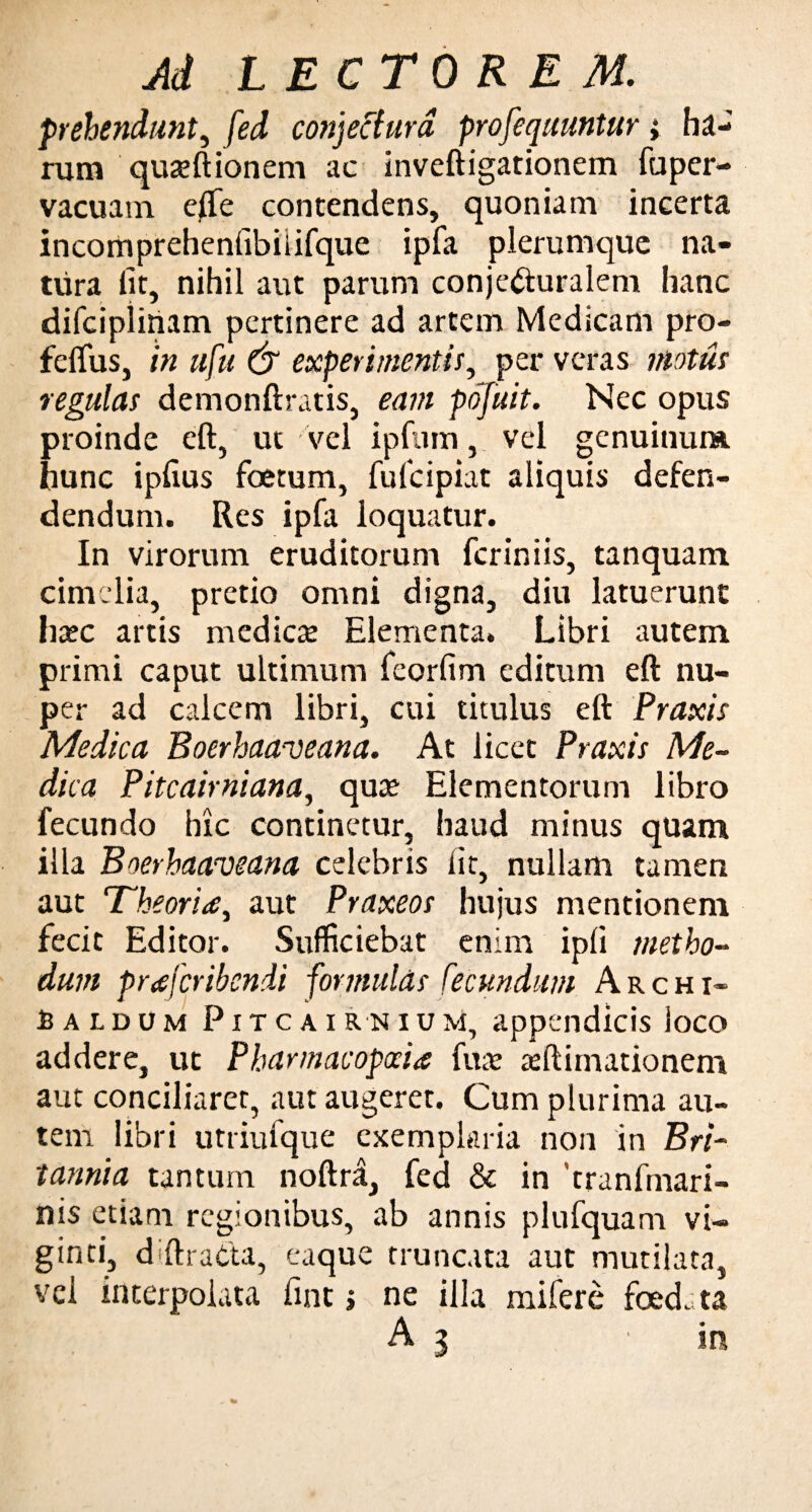 prehendunt, fed conjectura, prosequuntur j ha¬ rum quseftionem ac inveftigationem fuper- vacuatn effe contendens, quoniam incerta incomprehenfibiiifque ipfa plerumque na¬ tura lit, nihil aut parum conjecturalem hanc difcipiinam pertinere ad artem Medicam pro- feffus, in ufu & experimentir, per veras motus regulas demonftratis, eam pofuit. Nec opus proinde eft, ut vel ipftim, vel genuinum hunc iplius foetum, fufcipiat aliquis defen¬ dendum. Res ipfa loquatur. In virorum eruditorum fcriniis, tanquani cimelia, pretio omni digna, diu latuerunt ha?c artis medicae Elementa. Libri autem primi caput ultimum feorfim editum eft nu¬ per ad calcem libri, cui titulus eft Praxis Medica Boerhawveana. At licet Praxis Me¬ dica Pitcairniana, qua? Elementorum libro fecundo hic continetur, haud minus quam illa B oerhaaveana celebris iit, nullam tamen aut Theoria, aut Praxeos hujus mentionem fecit Editor. Sufficiebat enim ipfi metho¬ dum prafcribendi formulds fecundum Archi- Caldum Pitcairnium, appendicis loco addere, ut Pharmacopocia fua? animationem aut conciliaret, aut augeret. Cum plurima au¬ tem libri utriufque exemplaria non in Bri¬ tannia tantum noftra, fed & in tranfmari- nis etiam regionibus, ab annis plufquam vi- ginti, diftratta, eaque truncata aut mutilata, vei interpolata fint ; ne illa mifere foedata A 3 'in