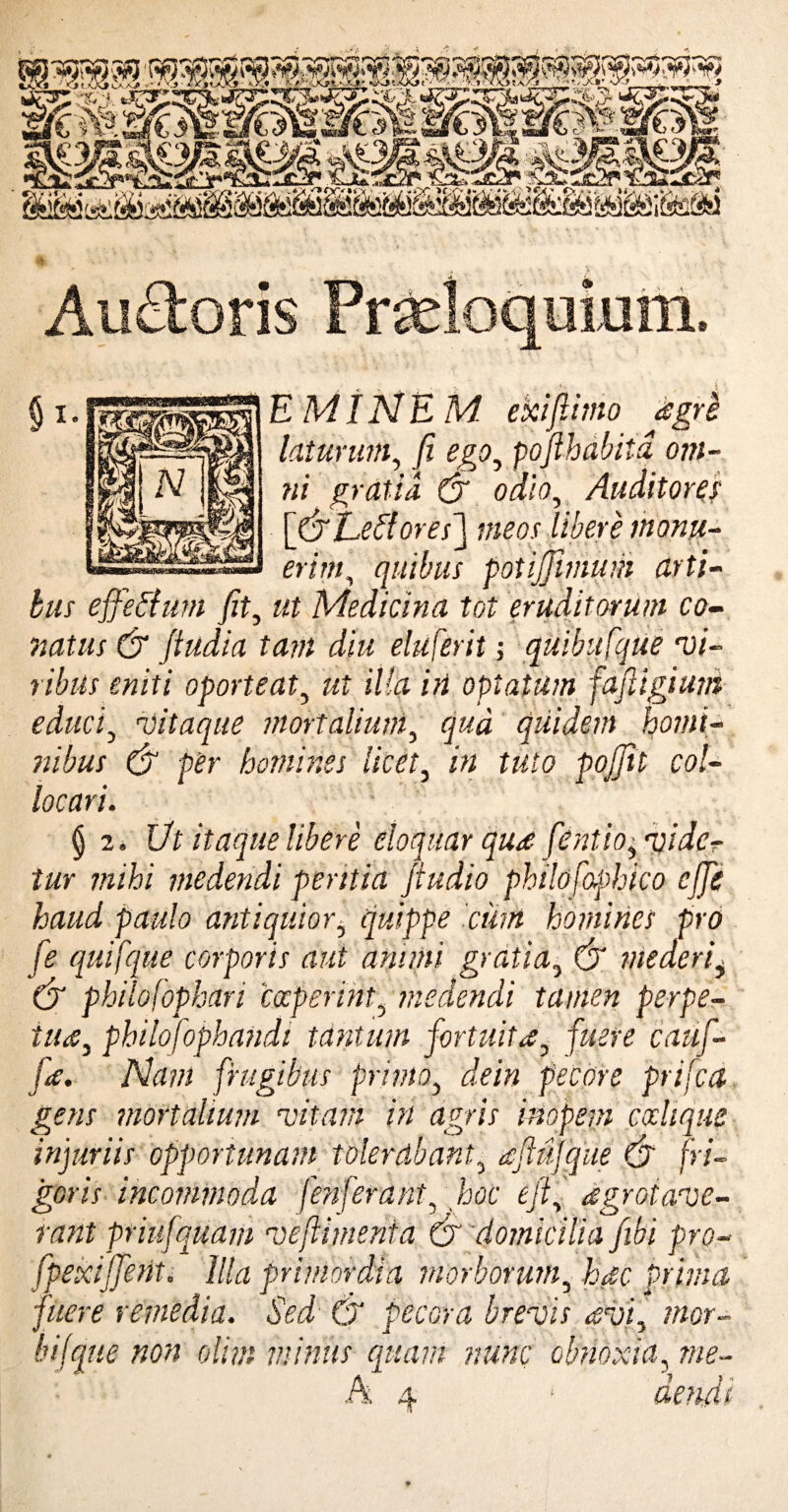 uimn 8? E MI NEM ekifiimo agri laturum, fi ego3 pofthabitd om- tii gratia (fi odio, Auditores [(fi Ee flor es] meos libere monu¬ erim, quibus potijjlmum arti¬ bus effeflum fit, Medicina tot eruditorum co¬ natus & fiudia tam diu eluferit; quibufque ‘vi¬ ribus eniti oporteat, wf illairt optatum fafiigiuni educi5 •vitaque mortalium, quidem homi¬ nibus & per homines licet, in tuto pojfit col¬ locari. § 2. Ut itaque libere eloquar qua fentio^ ‘vide¬ tur mihi medendi peritia jiudio philo fophico effis haud paulo antiquior, quippe 'cum homines pro fe quifque corporis aut animi gratia, (jr mederi^ (fi philofophari coeperint5 medendi tamen perpe¬ tua, philofophandi tantum fortuita7 fuere caiif- fa. Nam frugibus primo} pecore prifea gens mortalium vitam in agris inopem ccdique injuriis opportunam tolerabant3 aftujque (fi fri¬ goris incommoda f'enferant, hoc eft, agroiave- rant priufquam veftimenta (fi domicilia fibi pro- fpexffient. Illa primordia morborum, hac Prima fuere remedia. Sed & pecora brevis afii, mor- bifque non olim minus quam nunc obnoxia, me- A 4 *