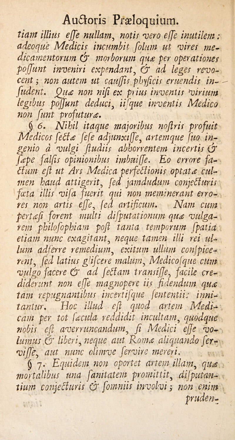 tiam illius effe nullam, notis •vero effe inutilem ; adeoque Medicis incumbit foliun ut mires me¬ dicamentorum & morborum qua per operationes pojjunt investiri expendant, & ad leges revo¬ cent ; non autem ut caujjis phyficis eruendis in¬ fuderit. ffttia non nifi ex prius inventis Virium legibus pojjunt deduci, ii [que inventis Medico non funt profutura. § 6. Nihil itaque majoribus nojlris profuit Medicos feBa fefe adjunxiffe, artemque tuo in¬ genio d vulgi ftudiis abhorrentem incertis (J [ape falfts opinionibus imbui(fe. Eo errore fa- Bum eft ut Ars Medica perfeBionis optata cul¬ men haud attigerit, fed jamdudum conjeBuris fata illis vifa fuerit qui non meminerant erro¬ res non artis effe, fed artificum. Nam cum pertafi forent multi difputationum qua vulga¬ rem philofophiam poft tanta temporum fpatia etiam nunc exagitant, neque tamen illi rei ul¬ lum adferre remedium, exitum ullum conjpice- nnt, fed latius gdfcere malum, Medicojque cum vulgo facere & ad fettam transiffe, facile cre¬ diderunt non effe magnopere iis fidendum qua tam repugnantibus incertifque fententii: inni¬ tantur. Hoc illud eft quod artem Medi¬ cam per tot facula reddidit incultam, quodque nobis eft averruncandum, fi Medici ejje vo¬ lumus,G liberi, neque aut Roma aliquando fer- viftfe, aut nunc climve fervit e mereri. (j 7.- Equidem non oportet artem illam, qua mortalibus una fanilatem promittit, dljputan- tium conjeBuris & fomniis involvi, non enim