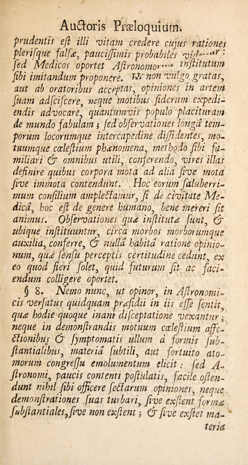 prudentis efi illi vitam credere cujus rationes plerifque falfie, paucijjimis probabiles vi'far * Jed Medicos oportet Afironomor,',>' tnflitutum fibi imitandum proponere. kVnon vulgo gr at as, aut ab oratoribus acceptas, opiniones in artent fuatn adfcifcere, neque motibus fiderunt expedi¬ endis advocare, quantumvis populo placituram de mundo fabulam; (edobfervationes longa tem¬ porum loconnnque intercapedine diffidentes, mo¬ tuumque cceleflium phaenomena, methodo fibi fa¬ miliari & omnibus utili, conferendo, ‘uim illas definire quibus corpora mota ad alia jrve mota five immota contendunt. Hoc eorum fialuberri- mum confilium amplectamur, fi de civitate Me- dica, hoc efi de genere humano, bene mereri fit animus. Obfervationes qtu inftitutes fiunt, (£ ubique inftituuntur, aVftf morbos morborumque auxilia, conferre, CJ ??«//« habita ratione opinio- num, qiu fenfiu perceptis certitudine cedunt, ex eo quod fieri folet, futurum fit ac faci¬ endum colligere oportet. $ 8. «««c, «f opinor, in Afironomi- cis verfatus quidquam prafidii in iis effe fentit qute hodie quoque inani difceptatione vexantur \ neque in demonftrandis motuum codefiium affe¬ ctionibus C7 fymptomatis ullum d formis fub- fiantialibus, materia fubtili, fortuito ato¬ morum congrejju emolumentum elicit: fed A- fironomi, paucis contenti pofiulatis, o/fo*. nihil fibi officere feti arum opiniones, neque demonfirationes fuas turbari, five exflent fornis fubfiantiales,five non exflent > & five exfiet ma¬ teria