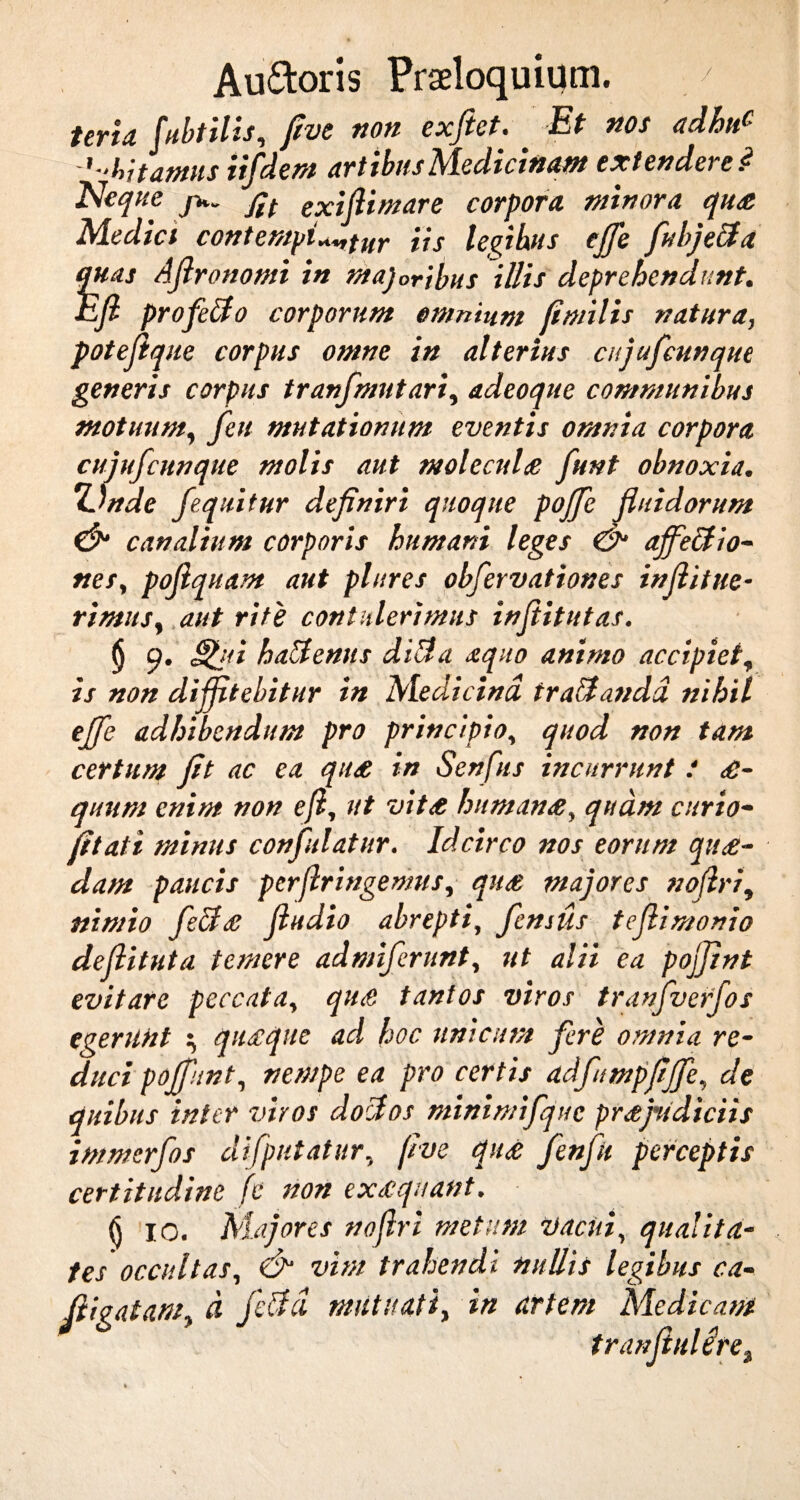 terta fubtilis, five non exftet. Et nos adhu£ '■■hi tamis iifdem artibus Medicinam extendere.<? Neque flt exiflimare corpora minora qu£ Mediet contemplatur iis legibus effe fubjeUa quas Aflronomi in majoribus illis deprehendunt. Efi profetfo corporum omnium fimilis natura, poteftq ue corpus omne in alterius cujufcunque generis corpus tranfmutari, adeoque communibus motuum, feu mutationum eventis omnia corpora cujufcunque molis aut molecul£ funt obnoxia. 7Jnde fequitur definiri quoque poffe fluidorum & canalium corporis humani leges & affectio- nes, poflquam aut plures obfervationes inflitue- rimus, aut rite contulerimus inflitutas. § Q. Stili halternis ditia aquo animo accipiet, is non diffitebitur in Medicina tratlandd nihil effe adhibendum pro principio, quod non tam certum jit ac ea qti£ in Senfiis incurrunt i £- quum enim non efi, ut vit£ human£, quam curio- fitati minus confulatur. Idcirco nos eorum qu£- dam paucis perfringemus, qit£ majores noflri, nimio fect£ fludio abrepti, femus teflimonio defiituta temere admiferunt, ut alii ea pojjint evitare peccata, qu£ tantos viros tranfverfos egerunt \ qu£que ad hoc unicum fere omnia re- duci poffunt, nempe ea pro certis adfumpfiffe, de quibus inter viros doHos minimifquc pr£jridiciis immerfos difputatur, flue qu£ fenfu perceptis certitudine fc non ex£quant. <j IO. Majores noflri metum vacui, qualita¬ tes occultas, & vim trahendi nullis legibus ca- fligatam, d felici mutuati, in artem Medicam tranfiulere.