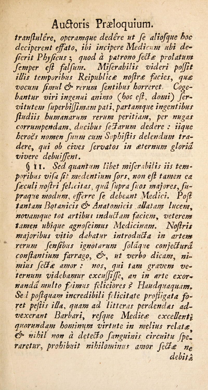 tranflulere, operamque dedere ut fe aliofque boc deciperent effato, ibi incipere Medicem ubi de¬ fieri t Phy ficus 5 quod a patrono fetis prolatum femper efl falfum. Miferabilis videri poffit illis temporibus Reipublics noflrs facies, qu£ vocum fimul & rerum [entibus horreret, Coge¬ bantur viri ingenui animo (hoc e fi domij fer- vitutem fuperbijjlmampati, partamque ingentibus ftudiis humanarum rerum peritiam, per nugas corrumpendam, ducibus fetiarum dedere : iique heroits nomen fuum cum Sophiflis delendum tra¬ dere, qui ob cives fervat os in £ ternum gloria vivere debuiffeni. § i I. Sed quantum libet miferabilis iis tem¬ poribus vifa fit medentium fors, non ejl tamen ea fsculi noflri felicitas, qua Cupra fu os majores,fu- praque modum, efferre fe debeant .Medici. Pofl tantam Botanicis & Anatomicis allatam lucem. novamque tot artibus induti am faciem, veterem tamen ubique agnofeimus Medicinam. Nojlris majoribus vitio dabatur introdntia in artem rerum fenfibus ignotarum foldque conjetiurd conflantium farrago, &, ut verbo dicam, ni¬ mius fetis amor : nos, qui tam gravem ve¬ ternum videbamur excttjfiffe, an in arte exor¬ nanda multo fuimus feliciores? Haudquaquam, Sei poflq uant incredibili felicitate profligata fo¬ ret peflis illa, quam ad litteras perdendas ad¬ vexerant Barbari, refque Medies excellenti quorundam hominum virtute in melius rclats nihil non a det edo [anguinis circuitu fpem raretur, prohibuit nihilominus amor fetis ne debita