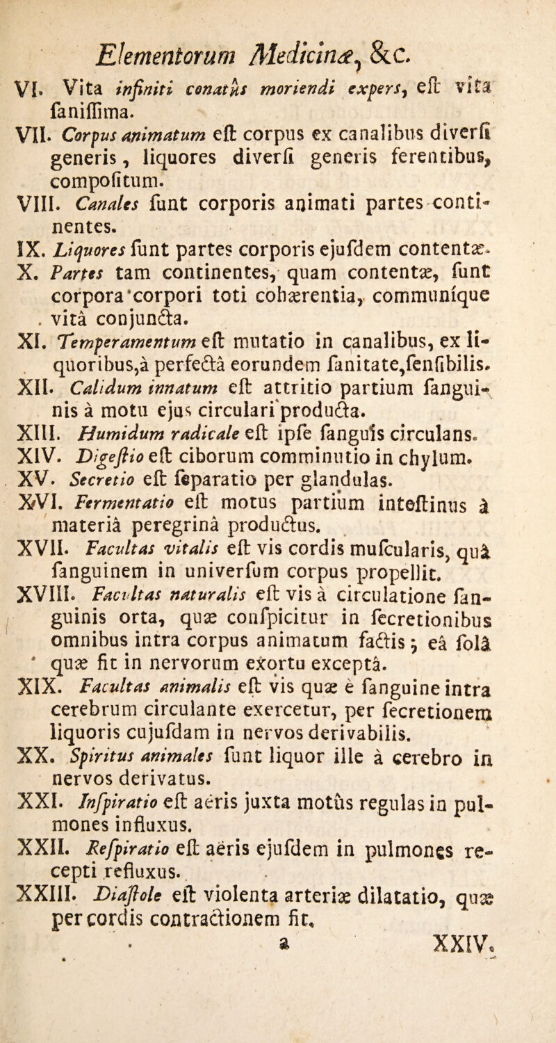 VI- Vita infiniti cenatus moriendi expers, eft vita faniflima. VII- Corpvsanimatum eft corpus ex canalibus diverfl generis, liquores diverfi generis ferentibus, compo litum. VIII. Canales funt corporis animati partes conti¬ nentes. IX. Liquores funt partes corporis ejufdem contentas. X. Partes tam continentes, quam contentae, funt corpora‘corpori toti cohaerentia, communique . vita conjun&a. XI. Temperamentum eft mutatio in qanalibus, ex li¬ quoribus,a perfe&a eorundem fanitate,fenfibilis. XII- Calidum innatum eft attritio partium fangui- nis a motu ejus circulari produ&a. XIII. Humidum radicale eft ipfe fanguis circulans. XIV. Digefiio eft ciborum comminutio in chylum. XV. Secretio eft feparatio per glandulas. XVI. Fermentat io eft motus partium inteftinus at materia peregrina produftus. XVII. Facultas vitalis eft vis cordis mulcularis, qui fanguinem in univerfum corpus propellit. XVIII. Facultas naturalis eft vis a circulatione lan- guinis orta, quae confpicitur in fecretionibus omnibus intra corpus animatum fadtis j ea foli quae fit in nervorum exortu excepta. XIX. Facultas animalis eft vis quae e fanguine intra cerebrum circulante exercetur, per fecretionem liquoris cujufdam in nervos derivabilis. XX. Spiritus animales funt liquor ille a cerebro in nervos derivatus. XXI. Infpiratio eft aeris juxta motus regulas in pul¬ mones influxus. XXII. Refpiratio eft aeris ejufdem in pulmones re¬ cepti refluxus. XXIII. Diafiole eft violenta arteriae dilatatio, qu® per cordis contractionem fit, a XXIV.