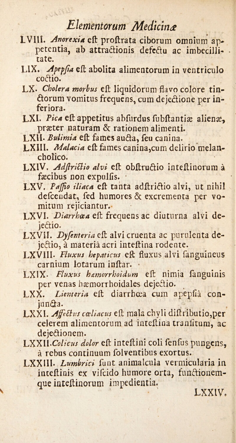 LVlll. Anorexia eft proftrata ciborum omnium ap¬ petentia, ab attra&ionis defeftu ac imbecilli- • tate. LIX. Apepjia eft abolita alimentorum in ventriculo codio. • » LX- Cholera morbus eft liquidorum flavo colore tin- dorum vomitus frequens, cum dejectione per in¬ feriora. LXI. Pica eft appetitus abfurdus fubftantis alienas, praeter naturam & rationem alimenti. LX1I. Bulimia eft fames auda, feu canina. LXII1. Malacia eft fames canina,cum delirio melan¬ cholico. LX1V. AdJlriBio alvi eft obftrudio inteftinorum a faecibus non expulfis. • LXV. Tajfio iliaca eft tanta adftridio alvi, ut nihil defcendat, fed humores & excrementa per vo¬ mitum rejiciantur.- LXVI. Diarrhoea eft frequens ac diuturna alvi de¬ jectio. LXVil. Dyfenteria eft alvi cruenta ac purulenta de¬ jectio, a materia acri intellina rodente. LXVIII* Fluxus hepaticus eft fluxus alvi fanguineus carnium lotarum inftar. • LX1X- Fluxus h&morrhoidum eft nimia fanguinis per venas hasmorrhoidales dejedio. LXX. Lienteria eft diarrhoea cum apepfia con- junda. _ . , LXXI. Ajfetlus coeliacus eft mala chyli diftributio,per celerem alimentorum ad intellina traniitum, ac dejedionem. LXXIl.CW/cw dolor eft inteftini coli fenfus pungens, a rebus continuum folventibus exortus. LXX Ilb Lumbrici funt animalcula vermicularia in inteftinis ex vifcido humore orta, fundionem- que inteftinoruni impedientia. • ' LXXIV,