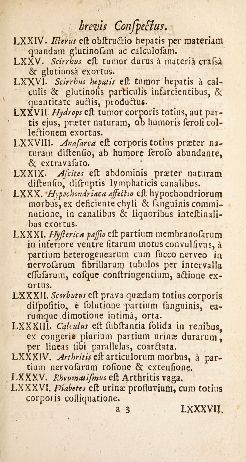 LXXIV. Ittems eft obftrudio hepatis per materiam quandam glutinofam ac calculolam. LXXV. Scirrbus eft tumor durus i materia crafsa & glutinosa exortus. LXXV1. Scirrbus hepatis eft tumor hepatis a cal¬ culis & glutinolis particulis infarcientibus, & quantitate audis, produdus. LXXVII Hydrops eft tumor corporis totius, aut par¬ tis ejus, prceter naturam, ob humoris fcroli col¬ lectionem exortus. LXXVIII. Anafarca eft corporis totius praeter na¬ turam diftenfio, ab humore ferolo abundante, & extravafato. LXXIX- Afcites eft abdominis praeter naturam diftenfio, difruptis lymphaticis canalibus. JLXXX. Hypochondriaca affelho eft hypochondriorum morbus, ex deficiente chyli & fanguinis commi- nutione, in canalibus & liquoribus inteftinali- bus exortus. LXXX1. Hyfierka paffio eft partium membranofarum jn inferiore ventre fitarum motus convulfivus, a partium heterogenearum cum fucco nerveo in nervofarum fibrillarum tubulos per intervalla effu larum, eolque conftringentium, adione ex¬ ortus. LXXX1I. Scorbutus eft prava quaedam totius corporis difpofitio, e folutione partium fanguinis, ea- rumque dimotione intima, orta. LXXX1II- Calculus eft fubftantia folida in renibus, ex congerie plurium partium urins durarum, per lineas fibi parallelas, coardata. LXXX1V. Arthritis eft articulorum morbus, a par¬ tium nervofarum rofione & extenfione. LXXXV. Rhepmatifmus eft Arthritis vaga. LXXXV1. JJiabetes eft urinae profluvium, cum totius corporis colliquatione. i