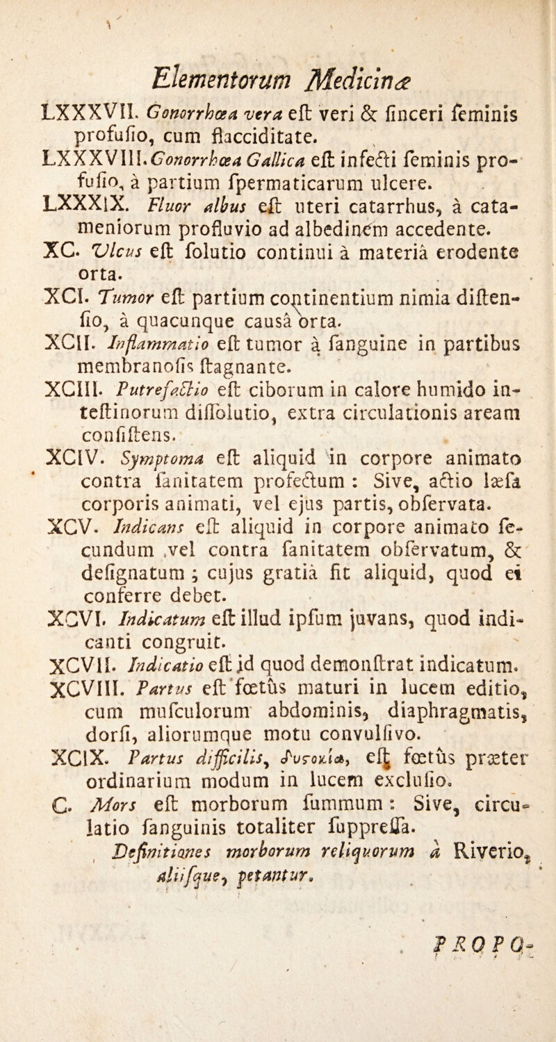 LXXXVIl. Gonorrhoea vera eft veri & finceri feminis profufio, cum flacciditate. LXXXV1II.Gonorrhoea Gallica eft infe&i feminis pro¬ fufio, a partium fpermaticarum ulcere. LXXXlX. Fluor albus eft uteri catarrhus, a cata- meniorum profluvio ad albedin^m accedente. XC. Vicus eft folutio continui a materia erodente orta. XCI. Tumor eft partium continentium nimia diften- fio, a quacunque causa'orta. XClI. Inflammatio eft tumor a fanguine in partibus membranofis ftagoante. XCII1. Putrefactio eift ciborum in calore humido in- teftinorum difioiutio, extra circulationis aream confiftens. XCIV. Symptoma eft aliquid in corpore animato contra fanitatem profe&um : Sive, aftio itefa corporis animati, vel ejus partis, obfervata. XCV. Indicans eft aliquid in corpore animato fe¬ cundum .vel contra fanitatem obfervatum, & defignatum ; cujus gratia fit aliquid, quod ei conferre debet. XCVI. Indicatum eft illud ipfum juvans, quod indi¬ canti congruit. XCV1I. Indicatio eft ;d quod demonftrat indicatum. XCVIII. Partus eft foetus maturi in lucem editio, cum mufculorum abdominis, diaphragmatis, dorfi, aliorumque motu convulfivo. XC1X. Partus difficilis, cf£ foetus praeter ordinarium modum in lucem exclufio. G Mors eft morborum fummum: Sive, circu¬ latio fanguinis totaliter fupprdfa. Definitiones morborum reliquorum d Riverio, aliifaue, petantur.