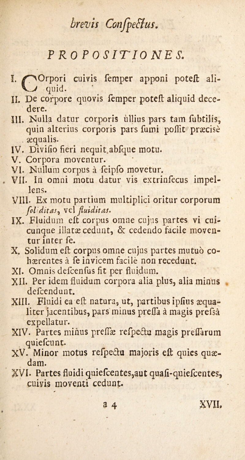 PROPOSITIONES. I. /^>Orpori cuivis femper apponi poteft ali- VJ quid. II. De corpore quovis femper poteft aliquid dece¬ dere. III. Nulla datur corporis ullius pars tam fubtilis, quin alterius corporis pars fumi poffit praecise . aequalis. IV. Diviiio fieri nequi t.abfque motu. V. Corpora moventur. VI. Nullum corpus a feipfo movetur. VII. In omni motu datur vis extrinfecus impel¬ lens. Vili. Ex motu partium multiplici oritur corporum fel:ditas, vel fiuiditas. IX. Fluidum eft corpus omne cujus partes vi cui¬ cunque .illatas cedunt, & cedendo facile moven¬ tur inter fe. X. Solidum eft corpus omne cujus partes mutuo co¬ haerentes a fe invicem facile non recedunt. XI. Omnis defcenfus fit per fluidum. XII. Per idem fluidum corpora alia plus, alia minus defcendunt. XIII. Fluidi ea eft natura, ut, partibus i piius aequa¬ liter jacentibus, pars minus prefla & magis prefsa expellatur. XIV. Partes minus preffle refpe&u magis prelfarum quiefcunt. XV. Minor motus refpefta majoris eft quies quae¬ dam. XVI. Partes fluidi quiefcentes,aut quafi-qniefcentes, cuivis moventi cedunt.