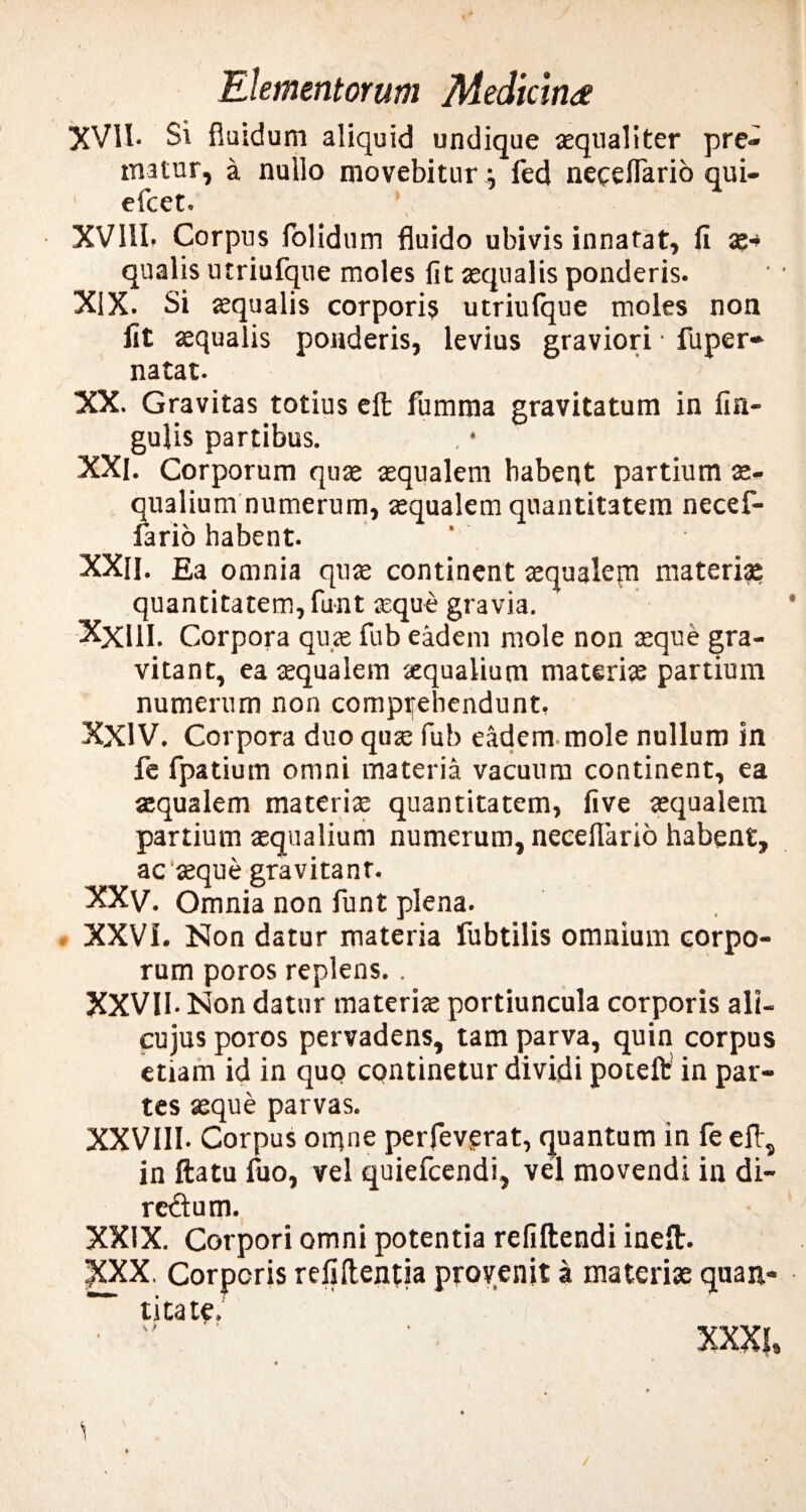 XVII- Si fluidum aliquid undique «qualiter pre¬ matur, a nullo movebitur j fed neceflario qui- efcet. • V XVI1L Corpus folidum fluido ubivis innatat, fi x•* qualis utriufque moles fit «qualis ponderis. XIX. Si «qualis corpori? utriulque moles non fit «qualis ponderis, levius graviori • fuper- natat. XX. Gravitas totius effc fumma gravitatum in lin¬ gulis partibus. XXI. Corporum qu« «qualem habent partium «- qualium numerum, «qualem quantitatem necef- fario habent. XXU. Ea omnia qu« continent «qualem materia? quantitatem, funt «que gravia. Xxill. Corpora qu« fub eadem mole non «que gra- vitant, ea «qualem «qualium materi« partium numerum non compifehendunt. XXIV. Corpora duo qu« fub eadem mole nullum in fe fpatium omni materia vacuum continent, ea «qualem materi« quantitatem, live «qualem partium «qualium numerum, neceflario habent, ac «que gravitanr. XXv. Omnia non funt plena. XXVI. Non datur materia fubtilis omnium corpo¬ rum poros replens.. XXVII. Non datur materi« portiuncula corporis ali- cujus poros pervadens, tam parva, quin corpus etiam id in quo continetur dividi potefl: in par¬ tes «que parvas. XXVIII- Corpus omne perfeverat, quantum in fe eft, in ftatu fuo, vel quiefcendi, vel movendi in di- rcftum. XXIX. Corpori omni potentia refiftendi ineft. XXX. Corporis refiflentia provenit a materis quan¬ titate. •  ' XXXI, <1 /