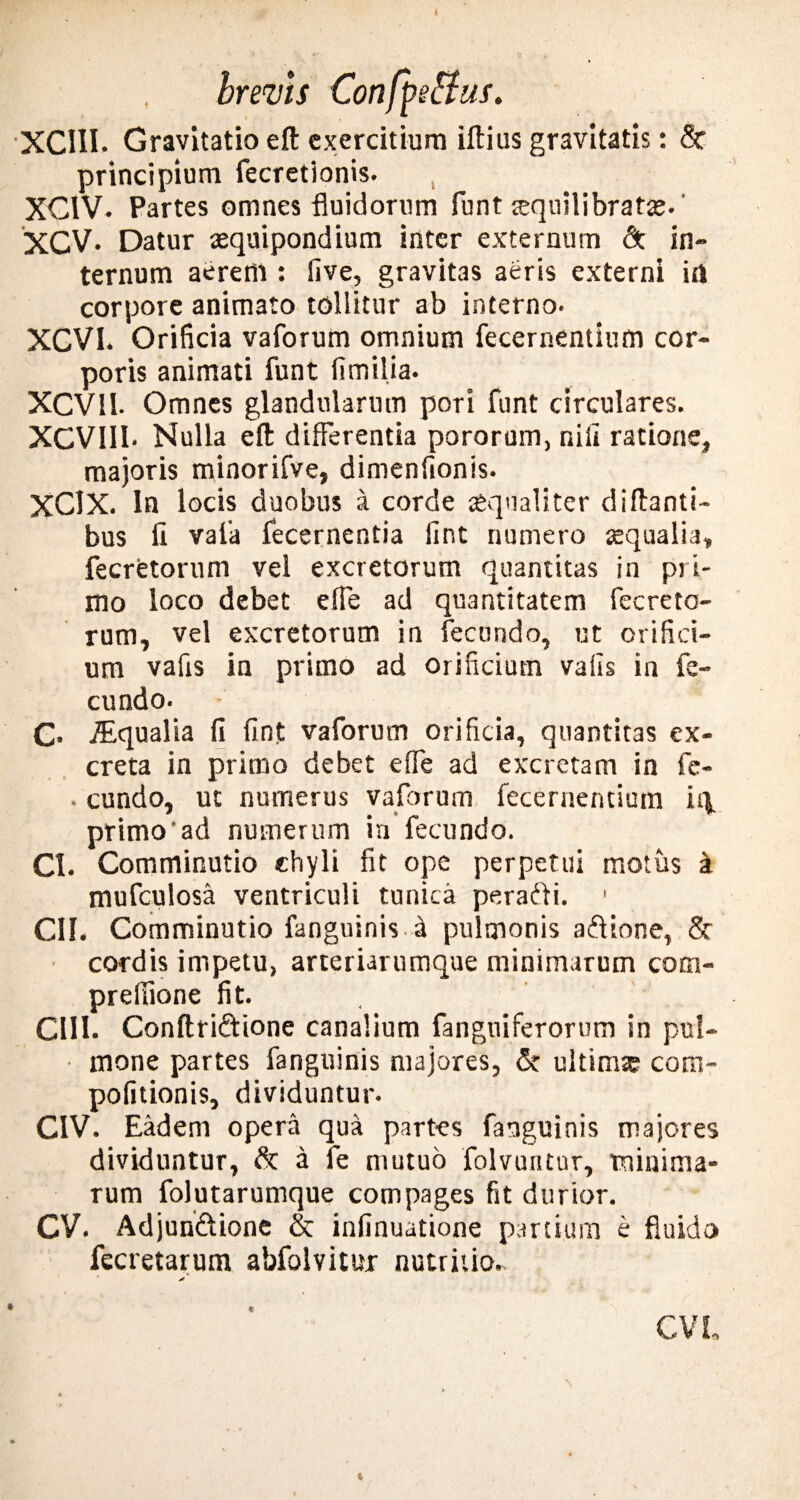 XCIII. Gravitatio eft exercitium illius gravitatis: & principium fecretlonis. XCIV. Partes omnes fluidorum funt aequilibratas.' XCV. Datur xquipondium inter externum & in¬ ternum aerem : five, gravitas aeris externi irt corpore animato tollitur ab interno* XCVI. Orificia vaforum omnium fecernentiurn cor¬ poris animati funt fimilia. XCV 11. Omnes glandularum pori funt circulares. XCVIII* Nulla eft: differentia pororum, nili ratione, majoris minorifve, dimenfionis. XClX. In locis duobus a corde xqualiter diftanti- bus fi vaffa fecernentia lint numero aequalia, fecretorum vel excretorum quantitas in pri¬ mo loco debet e fle ad quantitatem fecreto¬ rum, vel excretorum in fecundo, ut orifici¬ um vafis in primo ad orificium vafis in fe¬ cundo. C* iEqualia fi fint vaforum orificia, quantitas ex¬ creta in primo debet effe ad excretam in fe- . eundo, ut numerus vaforum fecernentiurn iq. primo'ad numerum in fecundo. CI. Comminutio chyli fit ope perpetui motus a mufculosa ventriculi tunica perafti. < CII. Comminutio fanguinisi pulmonis aflione, 5t cordis impetu, arteriarumque minimarum com- prelfione fit. CHI. Conftri&ione canalium fanguiferorum in pul¬ mone partes fanguinis majores, & ultimae com- pofitionis, dividuntur. CIV. Eadem opera qua partes fanguinis majores dividuntur, & a fe mutuo folvuntur, minima¬ rum folutarumque compages fit durior. CV. Adjun&ione & infinuatione partium e fluido fecretarum abfolvitur nutritio.. 6 CVL