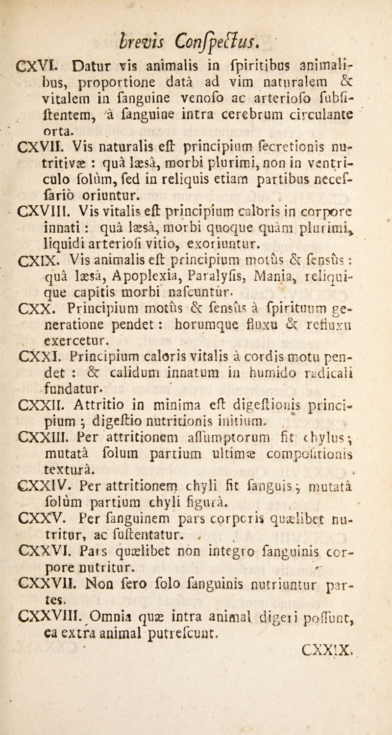 CXVL Datur vis animalis in fpiritibus animali¬ bus, proportione data ad vim naturalem & vitalem in fanguine venofo ac arteriofo fubfi- ftentem, a fanguine intra cerebrum circulante orta. CXV1I. Vis naturalis e fi: principium fecretionis nu- tritiva» : qua laesa, morbi plurimi, non in ventri¬ culo fotum, fed in reliquis etiam partibus necef- fario oriuntur. CXV1II. Vis vitalis e fi: principium caloris in corpore innati: qua Issa, morbi quoque quam plurimi, liquidi arteriofi vitio, exoriuntur. CXIX. Vis animalis eft principium motus & {cusus: qua Issa, Apoplexia, Paralyfis, Manta, reliqui¬ que capitis morbi nafcuntur. CXX. Principium motus & fensus a fpirituum ge¬ neratione pendet: borumque fluxu <Sc refluxu exercetur. CXXI. Principurm caloris vitalis a cordis motu pen¬ det : & calidum innatum in humido radica i i fundatur. CXXII. Attritio in minima efi digefiionis princi¬ pium '■) digeftio nutritionis initium. CXXI1I. Per attritionem aflumptorum fit chylus-, mutata folum partium ultims compofitionis textura. CXXIV. Per attritionem chyli fit fanguis j mutata folum partium chyli figura. CXXV. Per fanguinem pars corpcris quslibet nu¬ tritur, ac fuilentatur. . CXXVI. Pars quslibet non integro fanguinis cor¬ pore nutritur. GXXV1I. Non fero folo fanguinis nutriuntur par¬ tes. CXXVI1I. Omnia qus intra animal digeii poffunt, ea extra animal putrefcunt. CXXIX.