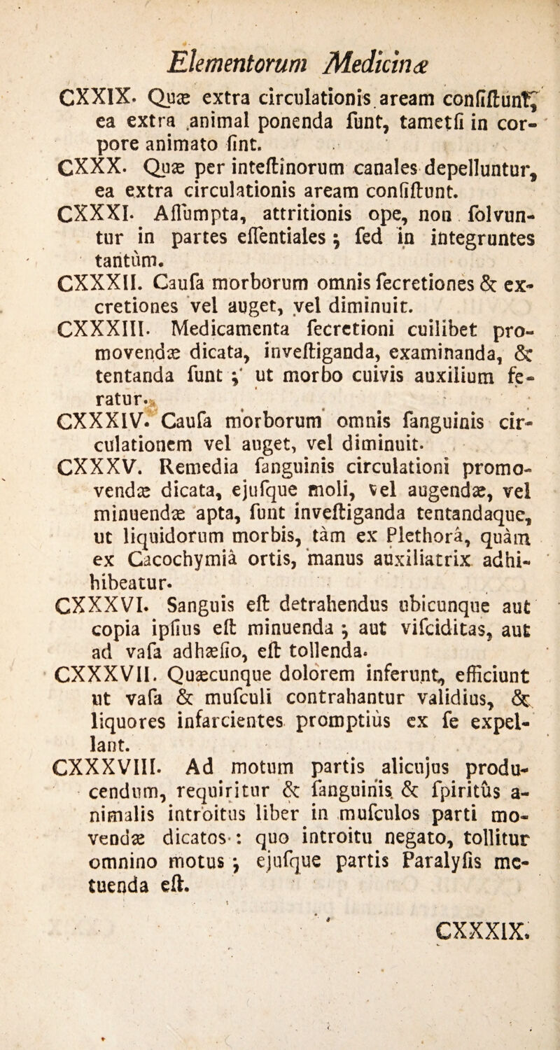 CXXIX. Qute extra circulationis, aream confidunt, ea extra animal ponenda funt, tametfi in cor¬ pore animato fint. GXXX. Quae per inteftinorum canales depelluntur, ea extra circulationis aream confidunt. CXXXI- Aflumpta, attritionis ope, non folvun- tur in partes eflentiales \ fed in integruntes ■ tantum. CXXXII. Caufa morborum omnis fecretiones & ex- cretiones vel auget, vel diminuit. CXXXIII. Medicamenta fecretioni cuilibet pro¬ movenda; dicata, inveftiganda, examinanda, & tentanda funt ut morbo cuivis auxilium fe¬ ratur.» « * CXXXIV. Caufa morborum omnis fanguinis cir¬ culationem vel auget, vel diminuit- CXXXV. Remedia fanguinis circulationi promo¬ venda; dicata, ejufque moli, vel augendae, vel minuenda; apta, funt inveftiganda tentandaque, ut liquidorum morbis, tam ex Plethora, quam ex Cacochymia ortis, manus auxiliatrix adhi- hibeatur- CXXXVI. Sanguis eft detrahendus ubicunque aut copia ipfius eft minuenda \ aut vifciditas, aut ad vafa adhsefio, eft tollenda. CXXXVII. Qujecunque dolorem inferunt, efficiunt ut vafa & mufculi contrahantur validius, & liquores infarcientes promptius ex fe expel¬ lant. CXXXVIII. Ad motum partis alicujus produ¬ cendum, requiritur & fanguinis. & fpiritus a- nimalis introitus liber in mufculos parti mo¬ venda dicatos : quo introitu negato, tollitur omnino motus •, ejufque partis Paralyfis me¬ tuenda eft. • c