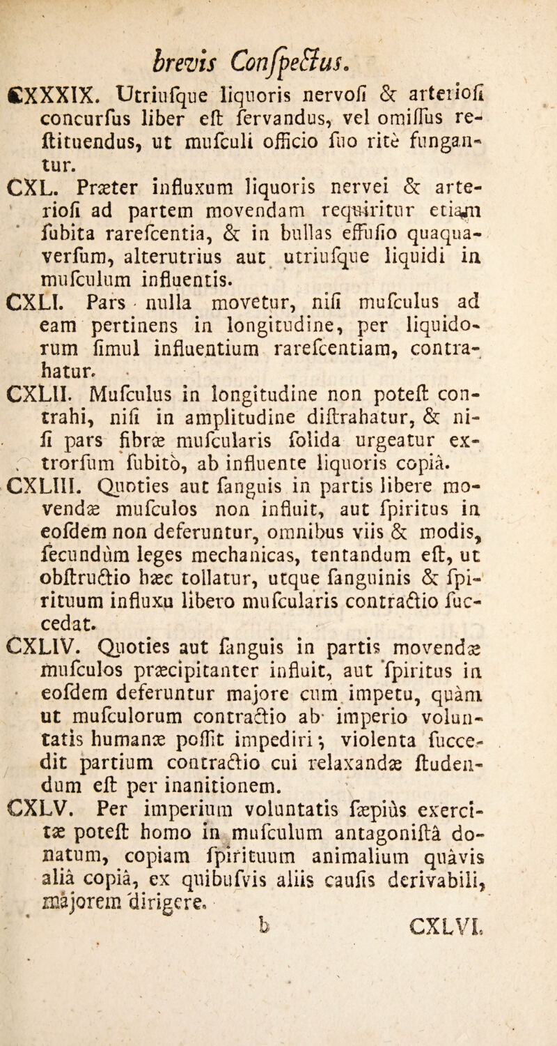 CXXXIX. Utriufque liquoris nervofi & arteriofi concurfus liber eft fervandus, vel omilTus re- ftituendus, ut raufculi officio Aio rite fungan¬ tur. CXL. Praeter influxum liquoris nervei & arte- riofi ad partem movendam requiritur etia,m fubita rarefcentia, & in bullas effiifio quaqua- verfum, alterutrius aut utriufque liquidi in mufculum influentis. CXL1. Pars • nulla movetur, niu mufculus ad eam pertinens in longitudine, per liquido¬ rum fimul influentium rarefcentiam, contra¬ hatur. CXLII. Mufculus in longitudine non poteft con¬ trahi, nili in amplitudine diftrahatur, & ni- fi pars fibrae mufcularis folida urgeatur ex- r trorfum fubito, ab influente liquoris copia. CXLIII. Quoties aut fanguis in partis libere mo¬ vendae mufculos non influit, aut fpiritus in eoldem non deferuntur, omnibus viis & modis, fecundum leges mechanicas, tentandum eft, ut obftru&io haec tollatur, utque fanguinis & fpi- rituum influxu libero mufcularis contra&io fuc- cedat. CXL1V. Quoties aut fanguis in partis movendis mufculos praecipitanter influit, aut fpiritus in eofdem deferuntur majore cum impetu, quam ut mufculorum contraftio ab- imperio volun¬ tatis humanae poffit impediri •, violenta fucce- dit partium contraftio cui relaxandae Auden¬ dum eft per inanitionem. \ CXLV. Per imperium voluntatis ftepius exerci¬ ta poteft homo in mufculum antagonift^ do¬ natum, copiam fpirituum animalium quavis alia copia, ex quibufvis aliis caufis derivabili, majorem 'dirigere.