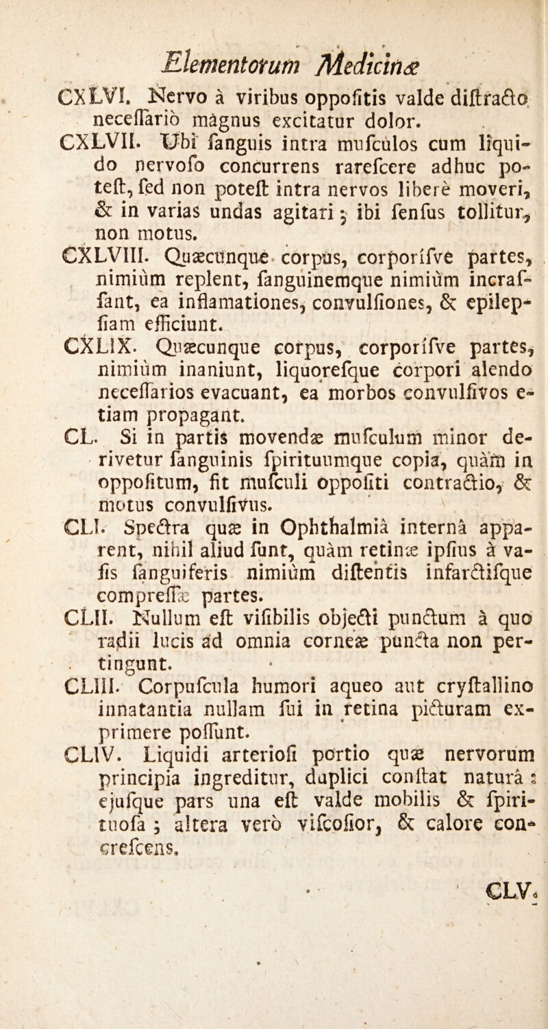 CXLYI. Nervo a viribus oppofitis valde diftrado neceflario magnus excitatur dolor. CXLVIl. Ubi fanguis intra mufculos cum liqui¬ do nervofo concurrens rarefeere adhuc po¬ te (l, fed non poteft intra nervos libere moveri, & in varias undas agitari j ibi fenfus tollitur, non motus. CXLVII1. Quacunque corpus, corporifve partes, nimium replent, fanguinemque nimium incraf- fant, ea inflamationes, convulllones, & epilep- liam efficiunt. /■ CXL1X. Quacunque corpus, corporifve partes, nimium inaniunt, liquorefque corpori alendo neceflarios evacuant, ea morbos convulfivos e- tiam propagant. CL. Si in partis movenda mufculum minor de¬ rivetur fanguinis fpirituumque copia, quam in oppofitnm, fit mufculi oppohti contradio, & motus convullivus. ' v. GLI. Spedra qua in Ophthalmia interna appa¬ rent, nihil aliud funt, quam retina ipfius a va- fis fanguiferis nimium diftentis infardifque comprelfa partes. CUI. Nullum eft vifibilis objedi pundum a quo radii lucis ad omnia cornea punda non per¬ tingunt. CLUI- Corpufcula humori aqueo aut cryftallino innatantia nullam fui in retina piduram ex¬ primere poffunt. CL1V. Liquidi arteriofi portio qua nervorum principia ingreditur, duplici conftat natura : ejufque pars una eft valde mobilis & fpiri- tuofa ; altera vero vlfcofior, & calore con- erefeens. I CLVo