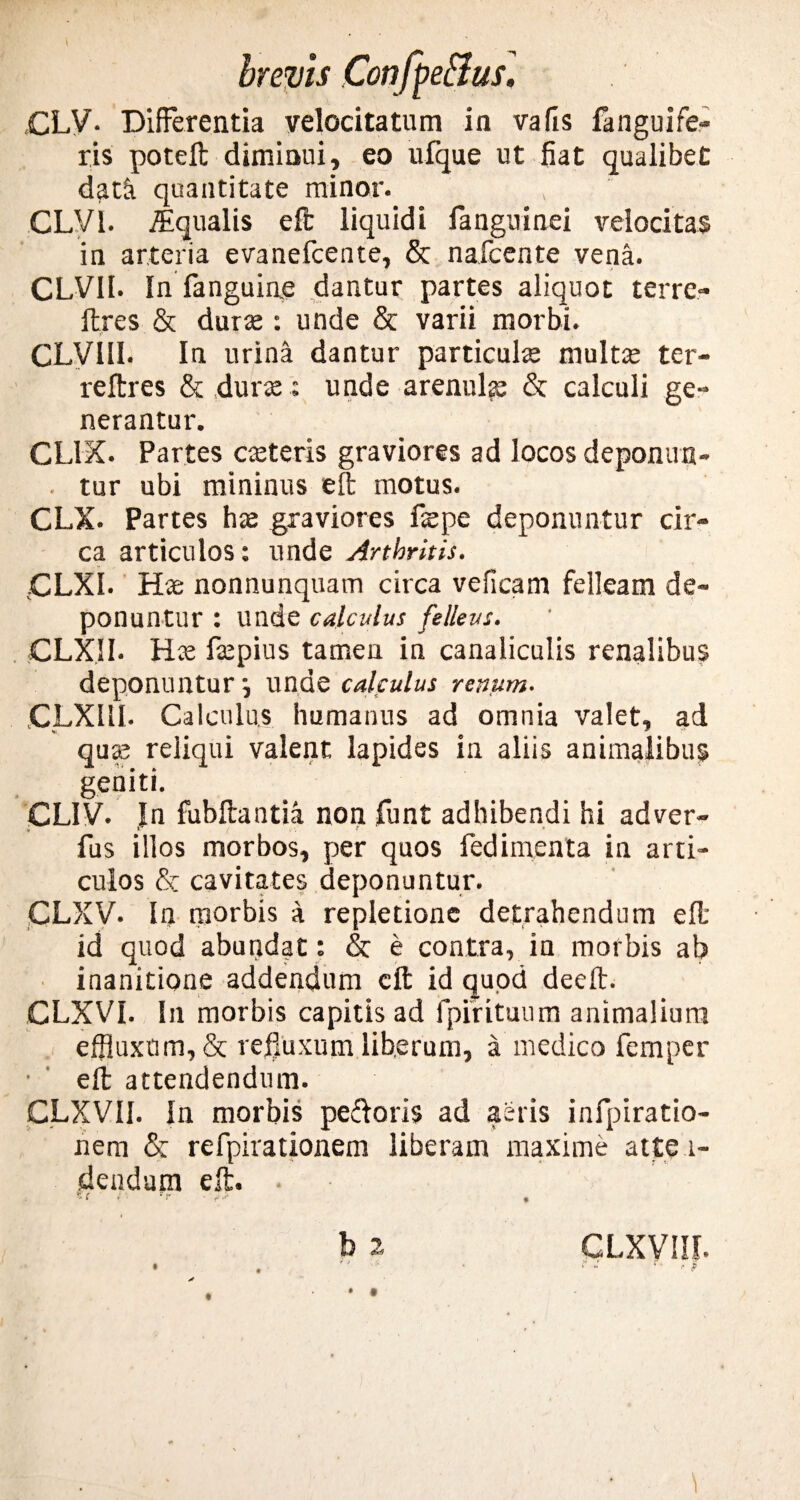 CLV. Differentia velocitatum in vafis fanguife- ris poteft diminui, eo ufque ut fiat qualibet dath quantitate minor. CLVI. iEqualis eft liquidi fanguinei velocitas in arteria evanefcente, & nafcente vena. CLVII. In fanguine dantur partes aliquot terre- lires & durte : unde & varii morbi. CLVllI. In urina dantur particula multae ter- reftres & durse; unde arenulae & calculi ge¬ nerantur. CLIX. Partes ceteris graviores ad locos depomra- . tur ubi mininus eft motus. CLX. Partes hae graviores fepe deponuntur cir¬ ca articulos: unde Arthritis. CLXI. Hae nonnunquam circa veficam felleam de¬ ponuntur : unde calculus felleus. CLX.1I. Hte faepius tamen in canaliculis renalibus deponuntur •, unde calculus renum. jCLXIII. Calculus humanus ad omnia valet, ad qu 25 reliqui valent lapides in aliis animalibus geniti. CLIV. Jn fubftantia non funt adhibendi hi adver- fus illos morbos, per quos fedimenta in arti¬ culos & cavitates deponuntur. CLXV. In morbis a repletione detrahendum eft: id quod abundat: & e contra, in morbis ab inanitione addendum eft id quod deeft. CLXVI. In morbis capitis ad fpirituum animalium effluxum, & refluxum liberum, a medico femper eft attendendum. CLXVII. In morbis pedoris ad aeris infpiratio- nem &: refpirationem liberam maxime atte i- flendum eft. er . -e r> • • . b 2 ¥ t , i. CLXVIIL