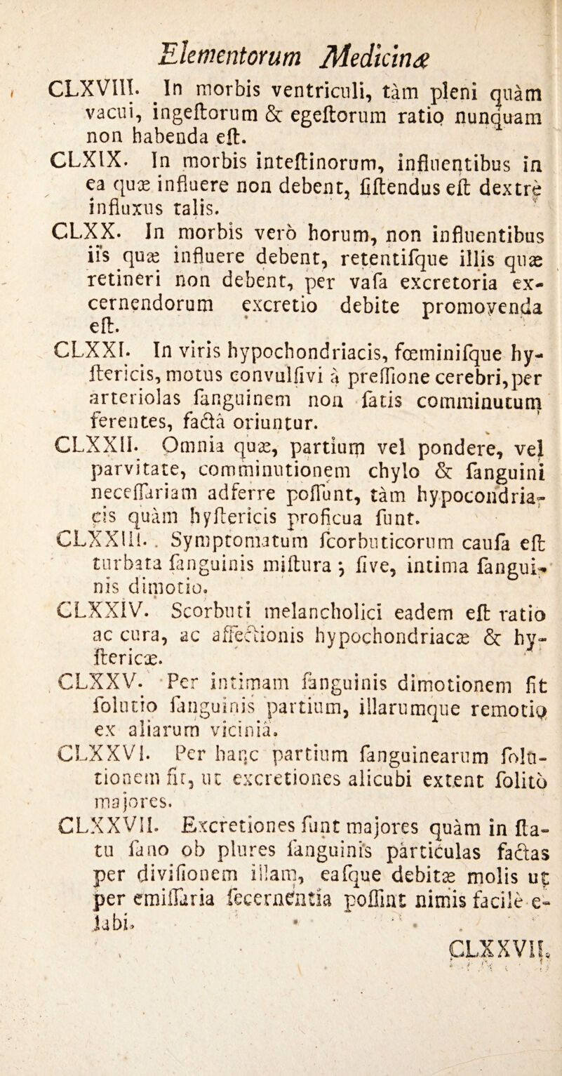 CLXVIII. In morbis ventriculi, tam pleni quam vacui, ingeftorum & egeftorum ratio nunquam non habenda eft. CLXIX. In morbis inteftinorum, influentibus in ea quae influere non debent, Gftendus e£t dextre influxus talis. CLXX. In morbis vero horum, non influentibus iis quae influere debent, retentifque illis quae retineri non debent, per vafa excretoria ex¬ cernendorum excretio debite promoyenda eft. CLXXI. In viris hypochondriacis, fceminifque hy- ftericis, motus eonvulfivi a preflione cerebri,per arteriolas fanguinem non fatis comminutum ferentes, fada oriuntur. , % CLXX1I. Omnia quae, partium vel pondere, vel parvitate, comminutionem chylo & fanguini neceflariam adferre poliunt, tam hypocondria- cis quam hyftericis proficua funt. CLXX 111.. Symptomatum fcorbuticorum caula eft turbata fanguinis miftura •, live, intima fangui- nis dimotio. * } \ CLXXIV. Scorbuti melancholici eadem eft ratio ac cura, ac affeccionis hypochondriacae & hy- ftericae. , CLXXV. Per intimam fanguinis dimotionem fit foltitio fanguinis partium, illarumque remotio ex aliarum vicinia. CLXXV i. Per hanc partium fanguinearum fol ti¬ tionem nr, ut excretiones alicubi extent folitb majores. > . ■ CLXXV1I. Excretiones funt majores quam in fla¬ tu fano ob plures fanguinis particulas facias per divifionem illam, eafque debitae molis ut per emiifaria fecerntfntia poffint nimis facile e- labi. • . CLXXVIL i ; . . t: