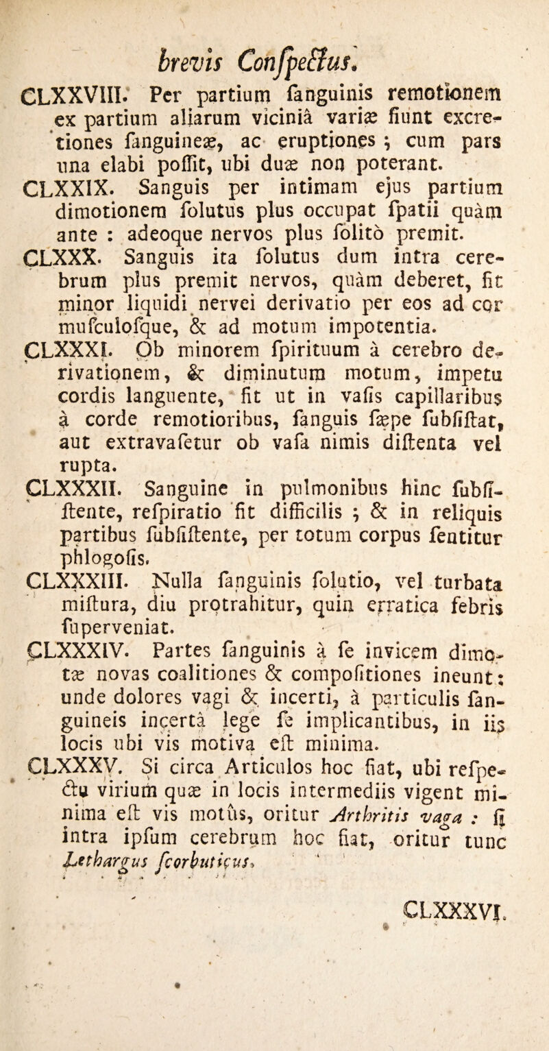 CLXXVIII. Per partium fanguinis remotionem ex partium aliarum vicinia varia; fiiint excre^ tiones fanguinea;, ac eruptiones } cum pars nna elabi poffit, ubi dute non poterant. CLXXIX. Sanguis per intimam ejus partium dimotionem folutus plus occupat fpatii quam ante : adeoque nervos plus folito premit. CLXXX. Sanguis ita folutus dum intra cere¬ brum plus premit nervos, quam deberet, fit minor liquidi nervei derivatio per eos ad cor mufculofque, & ad motum impotentia. CLXXXI. Ob minorem fpirituum a cerebro de» rivationem, & diminutum motum, impetu cordis languente, fit ut in vafis capillaribus a corde remotioribus, fanguis faepe fubliftat, aut extravafetur ob vafa nimis diftenta vel rupta. CLXXXII. Sanguine in pulmonibus hinc fubfi- ftente, refpiratio fit difficilis ; & in reliquis partibus fubfiftente, per totum corpus fentitur phlogofis. CLXXXIII. Nulla fanguinis folatio, vel turbata miftura, diu protrahitur, quin erratica febris fuperveniat. CLXXXIV. Partes fanguinis a fe invicem dimo- tx novas coalitiones & compofitiones ineunt; unde dolores vagi & incerti, a particulis fan- guineis incerta lege fe implicantibus, in iis locis ubi vis motiva eft minima. CLXXXV. Si circa Articulos hoc fiat, ubi refne- virium qua: in locis intermediis vigent mi¬ nima eft vis motus, oritur Arthritis vasa : g intra ipfum cerebrum hoc fiat, oritur tunc Lethargus fcorbutieus. CLXXXVJ. • * * r