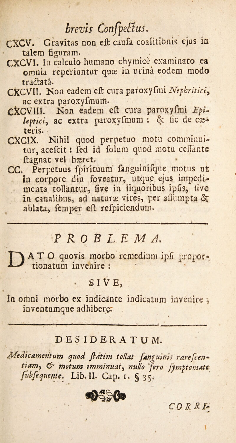 CXCV. Gravitas non eft caufa coalitiOnis ejus ia talem figuram. CXCVI. In calculo humano chymice examinato ea omnia reperiuntur qure in urina eodem modo tra&ata. CXCVI!. Non eadem eft cura paroxyfmi Nephritici, ac extra paroxyfmum. CXCVIIL Non eadem eft cura paroxyfmi Epi¬ leptici, ac extra paroxyfmum : & lic de ex¬ teris. CXCIX. Nihil quod perpetuo motu comminui¬ tur, acefcit t fed id folum quod motu ceifante ftagnat vel hxret. CC. Perpetuus fpirituum fanguinifque motus ut in corpore diu foveatur, utque ejus impedi¬ menta tollantur, live in liquoribus iplis, live in canalibus, ad naturx vires, per affampta & ablata, femper eft relpiciendum» PROBLEMA, AT O quovis morbo remedium ipli propor- tionatum invenire : SI VE In omni morbo ex indicante indicatum invenire ; inventumque adhibere; DESIDERATUM. Medicamentum quod. Jlatim tollat fanguinis rarejcett- tiam, & motum imminuat, nullo fero fymptomatt fubfequente, Lib.II. Cap. i. §35, CQRRfa