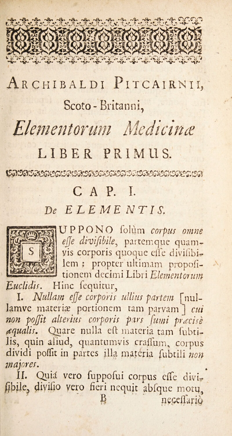 Scoto - Britanni, LIBER PRIMUS. 41 *■' . ‘ >%’ ’ . V * C A P. I. De ELEME N TIS, U P P 0 N 0 folfim corpus omne effe divifibile, partemque quam- yis corporis quoque effe divifibff lem ; propter ultimam propofi- tionem decimi Libri Elementorum Euclidis. Hinc fequitur, L Nullam effe corporis ullius partem [nul- lamve materia portionem tam parvam ] cui non pojjit alterius corporis pars fumi pr<ccise aqualis. Quare nulla eft materia tam fubti- Jis, quin aliud, quantumvis craffum, corpus dividi pofiit in partes illa materia fubtiii non majores. II. Quia vero fuppofui corpus effe divi? fibile, divilio vero fieri nequit abfque motu, 6 nepelfariq