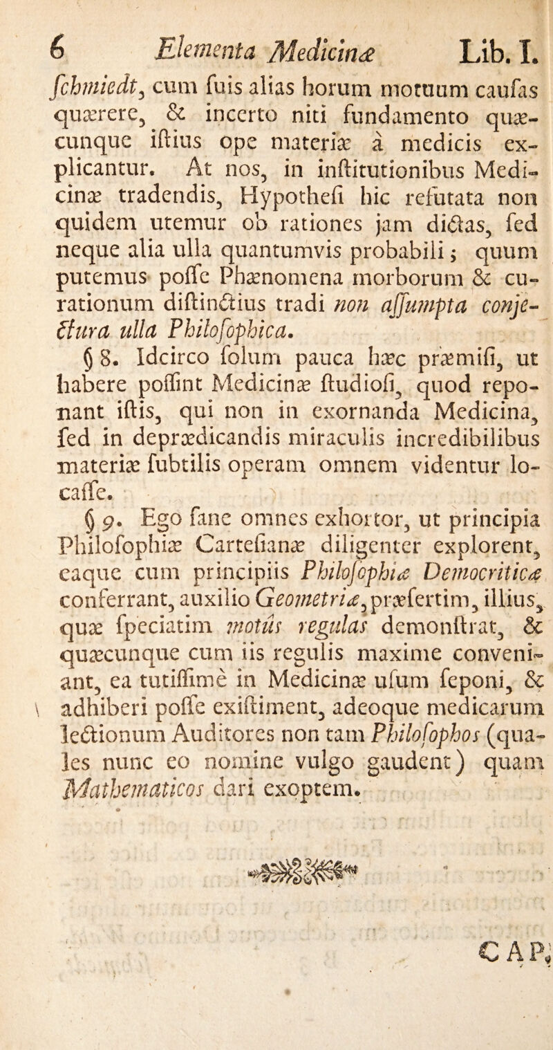 [chmiedt, cum fuis alias horum motuum caufas querere, & incerto niti fundamento quae- cunque iftius ope materia; a medicis ex¬ plicantur. At nos, in inftitutionibus Medi¬ cina; tradendis, Hypothefi hic refutata non quidem utemur ob rationes jam didas, fed neque alia ulla quantumvis probabili; quum putemus poffe Phaenomena morborum & cu¬ rationum diftindius tradi non affumpta conje¬ ctura ulla Philofophica. (j 8. Idcirco folum pauca haec praemifi, ut habere poiTint Medicinae ftudiofi, quod repo¬ nant iftis, qui non in exornanda Medicina, fed in depraedicandis miraculis incredibilibus materiae fubtilis operam omnem videntur lo- caffe. ) ' : ( § 9. Ego fane omnes exhortor, ut principia Philofophiae Carteiianae diligenter explorent, eaque cum principiis Philofophia Democritica conferrant, auxilio Geometria. praefertim, illius, quae fpeciatim motus regulas demonftrat, & quaecunque cum iis regulis maxime conveni¬ ant, ea tutiffime in Medicinae ufum feponi, & adhiberi polfe exiftiment, adeoque medicarum ledionum Auditores non tam Philofophos (qua¬ les nunc eo nomine vulgo gaudent) quam Mathematicos dari exoptem. * » CAP,