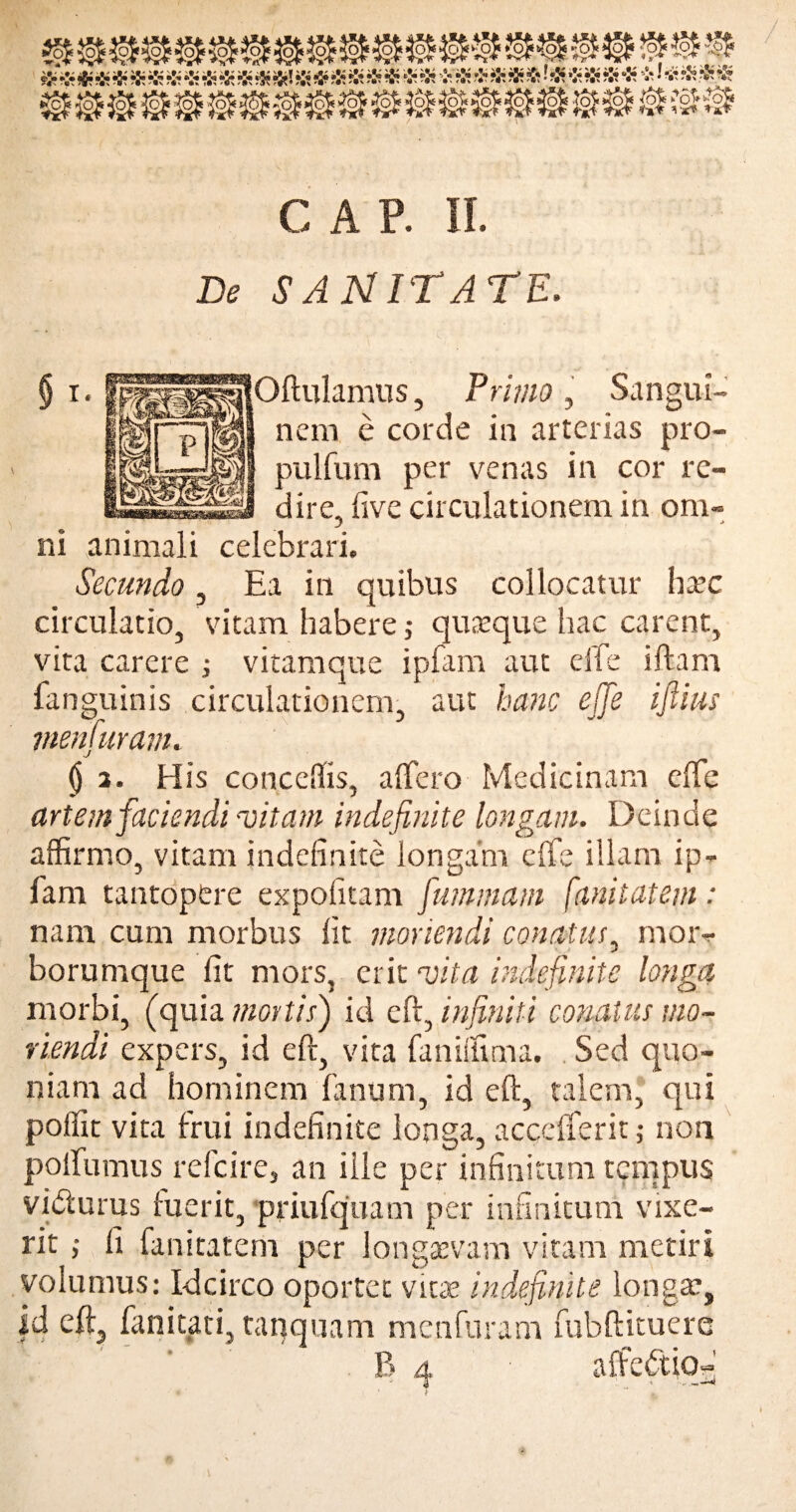 De SANITATE. Oftulamus, Primo, Sangui¬ nem e corde in arterias pro- pulfum per venas in cor re¬ dire, five circulationem in om- } * ni animali celebrari. Secundo, Ea in quibus collocatur haec circulatio, vitam habere; quaeque hac carent, vita carere ; vitamque ipfam aut effe iftam fanguinis circulationem, aut hanc effe iflius menfuram. (j 3. His conceffis, affero Medicinam effe artem faciendi -vitam indefinite longam. Deinde affirmo, vitam indefinite longam effe illam ip- iam tantopere expolitam fummam fani tat em: nam cum morbus fit moriendi conatus, mor¬ borumque fit mors, erit vita indefinite longa morbi, (quia mortis') id eft, infiniti conatus mo¬ riendi expers, id eft, vita faniffitna. Sed quo¬ niam ad hominem fanum, id eft, talem, qui poilit vita frui indefinite longa, acccfTerit; non poffumus refcire, an ille per infinitum tempus vidturus luerit, priufquam per infinitum vixe¬ rit ,• fi fanitatem per longaevam vitam metiri volumus: Idcirco oportet vine indefinite longae, |4 fanitati,tanquam menfuram fubftituere B 4 affectio- • 4 1 f ** .