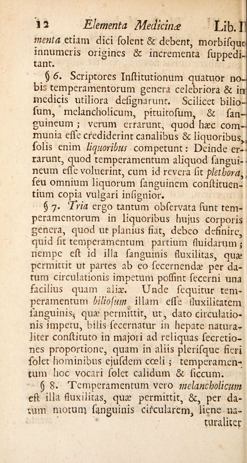 menta etiam dici folent & debent, morbifiquc innumeris origines & incrementa fuppedi- tant. § 6. Scriptores Inftitutionum quatuor no¬ bis temperamentorum genera celebriora & in medicis utiliora delignarunt. Scilicet bilio- ium, melancholicum, pituitofum, & fan- guineum ; verum errarunt, quod ha?c com¬ munia effe crediderint canalibus & liquoribus,, folis enim liquoribus competunt: Deinde er-] rarunt, quod temperamentum aliquod fangui- neum effe voluerint, cum id revera fit plethoraA feu omnium liquorum fanguincm conftituen- tium copia vulgari infignior. § 7. ‘2 ria ergo tantum obfervata fiunt tem¬ peramentorum in liquoribus hujus corporis genera, quod ut planius fiat, debeo definire quid fit temperamentum partium fluidarum ; nempe eft id illa fanguinis fluxilitas, qua? permittit ut partes ab eo fecernenda? per da¬ tum circulationis impetum pofifmt fecerni una facilius quam alia?. Unde Aequitur tem¬ peramentum biliofum illam eflfie fluxilitatem fanguinis, qua? permittit, ut, dato circulatio¬ nis impetu, bilisdecernatur in hepate natura¬ liter confli tuto in majori ad reliquas Accretio¬ nes proportione, quam in aliis plerifique fieri lolet hominibus ejufidem coeli; temperamen¬ tum hoc vocari fiolet calidum & ficcum. (j 8. Temperamentum vero melancholicum efl illa fluxilitas, qua? permittit, &, per da¬ tum motu ni fanguinis cifcularem, liene na¬ turaliter