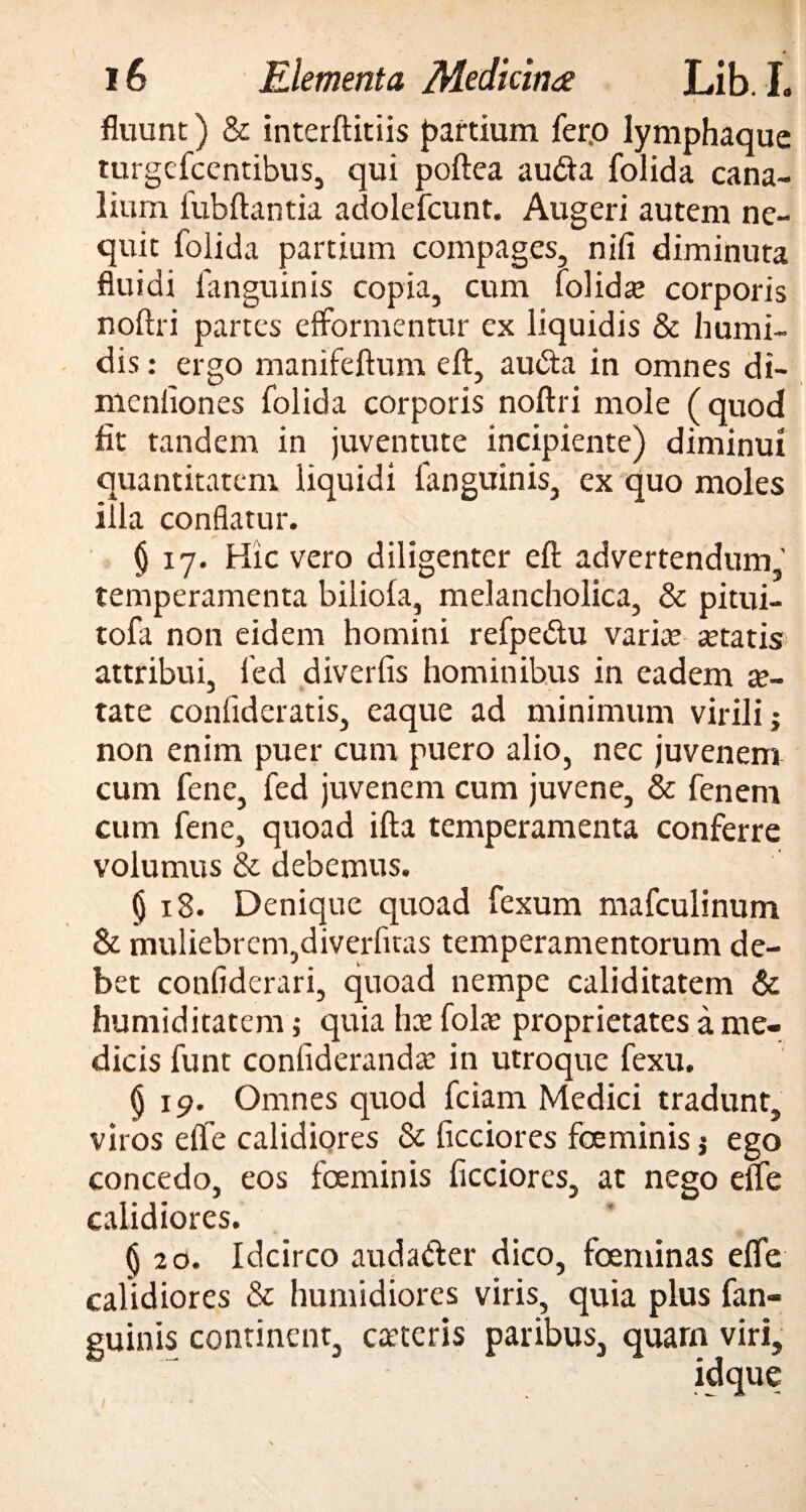 fluunt) & interftitiis partium fer.o lymphaque turgefcentibus, qui poftea audia folida cana¬ lium fubftantia adolefcunt. Augeri autem ne¬ quit folida partium compages, nili diminuta fluidi fanguinis copia, cum folidte corporis noftri partes efformentur ex liquidis & humi- dis: ergo manifeftum eft, audta in omnes di- menliones folida corporis noftri mole (quod fit tandem in juventute incipiente) diminui quantitatem liquidi fanguinis, ex quo moles illa conflatur. § 17. Hic vero diligenter eft advertendum, temperamenta biliola, melancholica, & pitui- tofa non eidem homini refpedu varia; tetatis attribui, led diverfis hominibus in eadem te¬ rat e conlideratis, eaque ad minimum virili; non enim puer cum puero alio, nec juvenem cum fene, fed juvenem cum juvene, & fenem cum fene, quoad ifta temperamenta conferre volumus & debemus. $ 18. Denique quoad fexum mafculinum & muliebrem,diverfitas temperamentorum de¬ bet confiderari, quoad nempe caliditatem & humiditatem; quia ha; fola; proprietates a me¬ dicis funt confiderandte in utroque fexu. § 19. Omnes quod fciam Medici tradunt, viros elfe calidiores & ficciores foeminis; ego concedo, eos foeminis ficciores, at nego elfe calidiores. §20. Idcirco auda&er dico, foeminas elfe calidiores & humidiores viris, quia plus fan¬ guinis continent, caeceris paribus, quam viri, idque . w JL