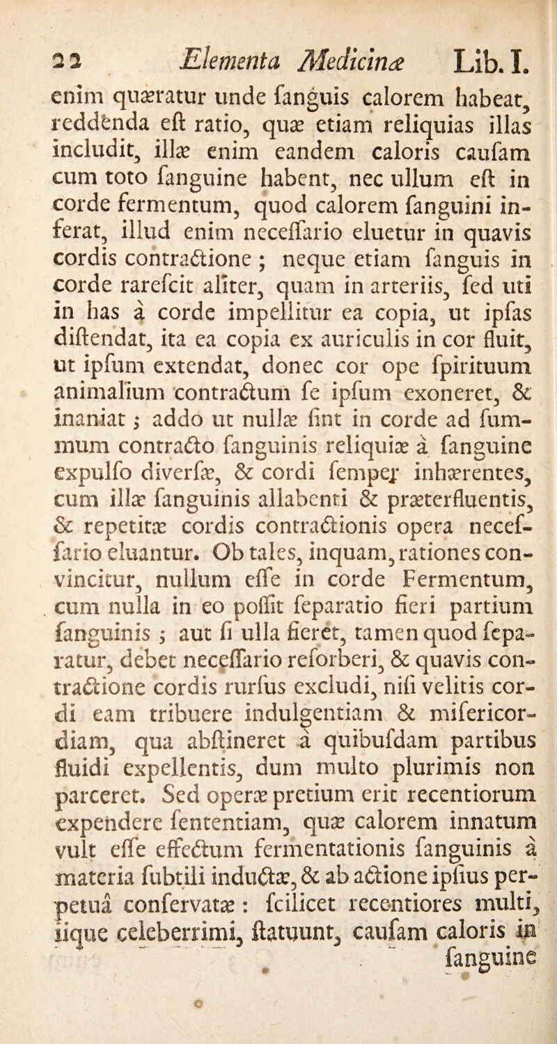 enim quaeratur unde fanguis calorem habear, reddfenda eft ratio, quae etiam reliquias illas includit, illae enim eandem caloris caufam cum toto fanguine habent, nec ullum eft in corde fermentum, quod calorem fanguini in¬ ferat, illud enim neceffario eluetur in quavis cordis contractione ; neque etiam fanguis in corde rarefcit aliter, quam in arteriis, fed uti in has a corde impellitur ea copia, ut ipfas diftendat, ita ea copia ex auriculis in cor Suit, ut ipfum extendat, donec cor ope fpirituum animalium contradunt fe ipfum exoneret, & inaniat; addo ut nullte fint in corde ad fum- mum contrado fanguinis reliquia a fanguine expulfo di verfis, & cordi fempep inhaerentes, cum illae fanguinis allabenti & praeterfluentis, & repetitas cordis contradionis opera necef¬ fario eluantur. Ob tales, inquam, rationes con¬ vincitur, nullum elfe in corde Fermentum, cum nulla in eo poflit feparatio fieri partium fanguinis ; aut fi ulla fieret, tamen quod fepa- ratur, debet neceffario reforberi, & quavis con- tradione cordis rurfus excludi, nili velitis cor¬ di eam tribuere indulgentiam & mifericor- ctiam, qua abftineret a quibufdam partibus fluidi expellentis, dum multo plurimis non parceret. Sed operae pretium erit recentiorum expendere fententiam, quae calorem innatum vult effe effedum fermentationis fanguinis a materia fubtili indudte, & ab adione ipfius per¬ petua confervatas: fcilicet recentiores multi, lique celeberrimi, ftatuunt, caufam caloris in fanguine m