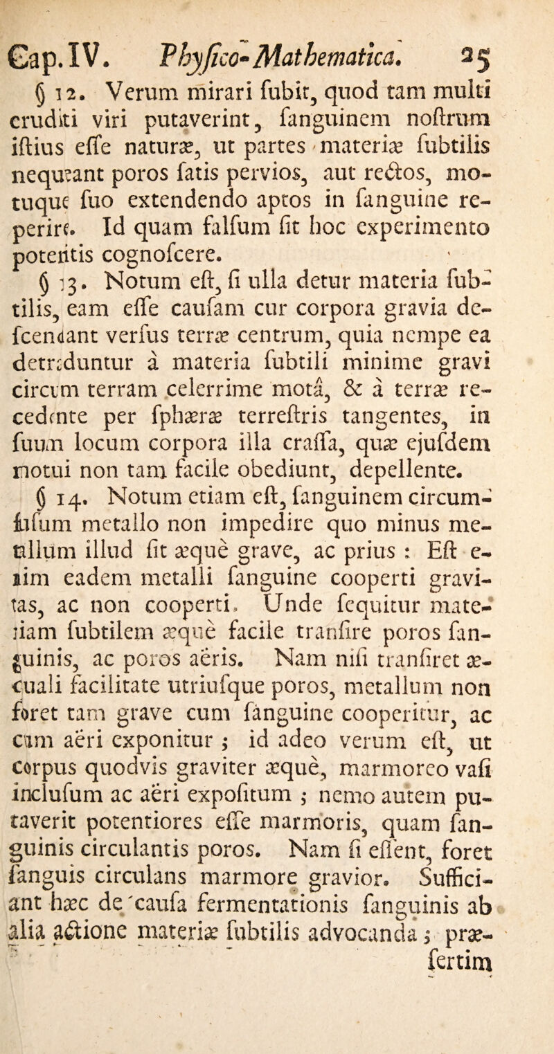 § 12. Verum mirari fubit, quod tam multi eruditi viri putaverint, fanguinem noftruni iftius efife naturse, ut partes materias fubtilis nequeant poros fatis pervios, aut re&os, mo¬ tuque fuo extendendo aptos in fanguine re- perire. Id quam falfum fit hoc experimento poteritis cognofcere. § 13. Notum eft, fi ulla detur materia fub¬ tilis, eam efife caufam cur corpora gravia de- fcendant verfus terree centrum, quia nempe ea detrsduntur a materia fubtili minime gravi circini terram celerrime mota, & a terra; re¬ cedente per fphsera terreftris tangentes, in fuum locum corpora illa crafla, qua; ejufdem notui non tam facile obediunt, depellente. () 14. Notum etiam eft, fanguinem circum¬ ii fu m metallo non impedire quo minus me¬ tallum illud fit seque grave, ac prius : Eft e- sim eadem metalli fanguine cooperti gravi¬ tas, ac non cooperti. Unde fequitur mate- jiam fubtilem seque facile tranfire poros {an¬ guinis, ac poros aeris. Nam mfi tranfiret se- cuali facilitate utriufque poros, metallum non foret tam grave cum fanguine cooperitur, ac eam aeri exponitur ; id adeo verum eft, ut corpus quodvis graviter aeque, marmoreo vafi inclufum ac aeri expofitum ; nemo autem pu¬ taverit potentiores efle marmoris, quam fan- guinis circulantis poros. Nam fi effient, foret fanguis circulans marmore gravior. Suffici¬ ant haec de 'caula fermentationis fanguinis ab alia a&ione materiae fubtilis advocanda, pra?- fertim