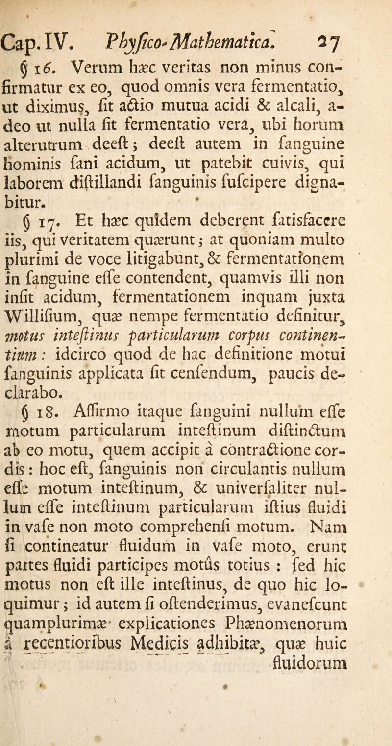 (j 16. Verum hxc veritas non minus con¬ firmatur ex eo, quod omnis vera fermentatio, ut diximus, fit a&io mutua acidi & alcali, a- deo ut nulla fit fermentatio vera, ubi horum alterutrum deeft; deell autem in fanguine hominis fani acidum, ut patebit cuivis, qui laborem diftillandi fanguinis fufcipere digna¬ bitur. (j 17. Et hxc quidem deberent fatisfacere iis, qui veritatem quterunt; at quoniam multo plurimi de voce litigabunt, & fermentatfonem In fanguine eife contendent, quamvis illi non infit acidum, fermentationem inquam juxta Willifium, quae nempe fermentatio definitur, 7notus inteftinus particularum corpus continen¬ tium : idcirco quod de hac definitione motui fanguinis applicata fit cenfendum, paucis de¬ clarabo. § 18. Affirmo itaque fanguini nullum effle motum particularum inteftinum diftin&um ab eo motu, quem accipit a contradione cor¬ dis : hoc eft, fanguinis non circulantis nullum effe motum inteftinum, & univerfaliter nul¬ lum eife inteftinum particularum iftius fluidi in vafe non moto comprehenfi motum. Nam fi contineatur fluidum in vafe moto, erunt partes fluidi participes motus totius : fed hic motus non eft ille inteftinus, de quo hic lo¬ quimur ; id autem fi oftenderimus, evanefcunt quamplurimae explicationes Phaenomenorum a recentiorlbus Medicis adhibita, quse huic fluidorum I