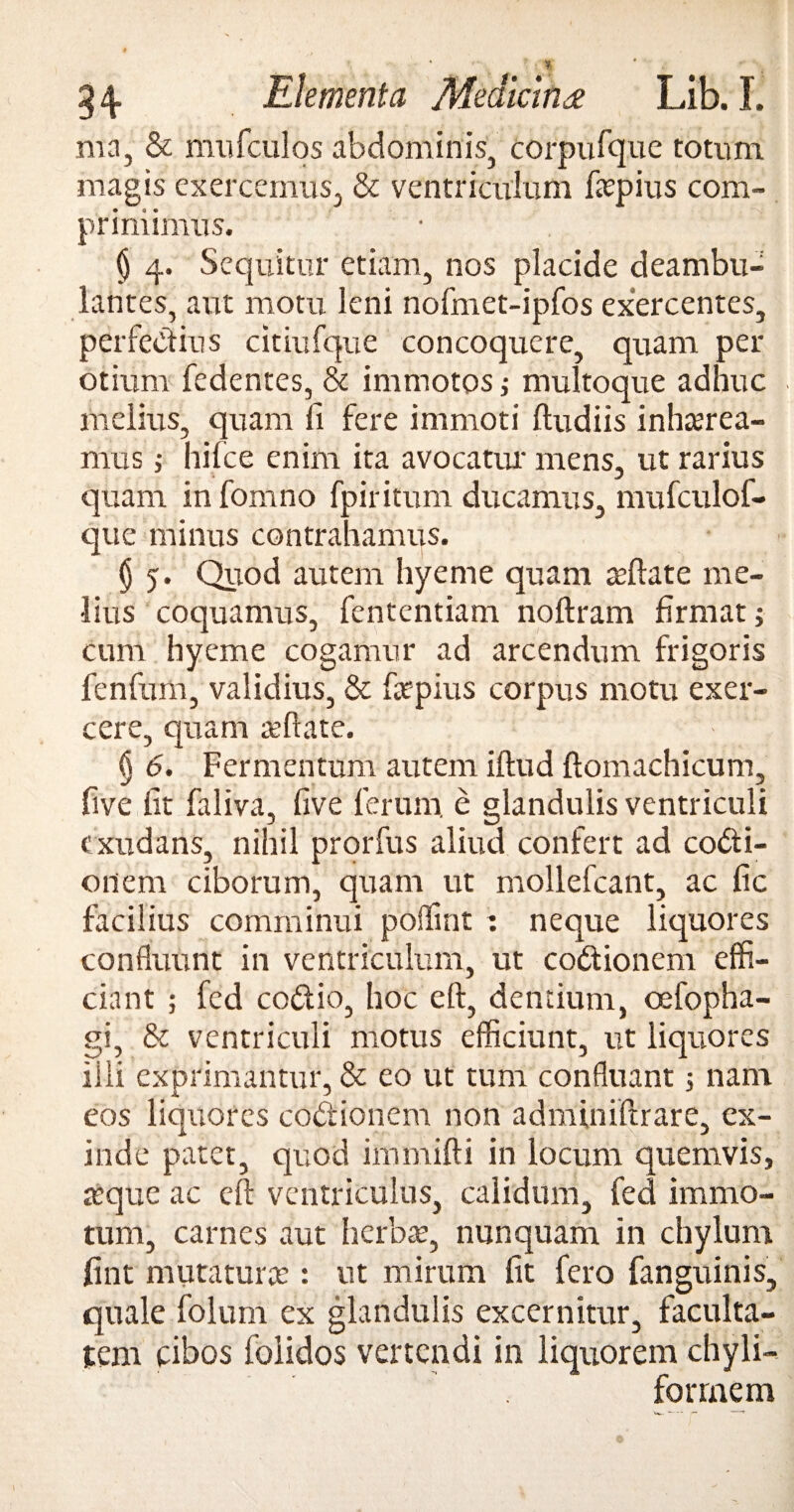 ma, & mufculos abdominis, corpufque totum magis exercemus, & ventriculum fapius com¬ primimus. § 4. Sequitur etiam, nos placide deambu¬ lantes, aut motu leni nofmet-ipfos exercentes, perfectius dtiufque concoquere, quam per otium fedentes, & immotos,• multoque adhuc melius, quam ii fere immoti ftudiis inharea- mus} hilce enim ita avocatur mens, ut rarius quam in fomno fpiritum ducamus, mufculof- cjue minus contrahamus. § 5. Quod autem hyeme quam aftate me¬ lius coquamus, fententiam noftram firmat j cum hyeme cogamur ad arcendum frigoris fenfum, validius, & fapius corpus motu exer¬ cere, quam reflate. § 6. Fermentum autem iftud ftomachicum, five iit faliva, iive ferum, e glandulis ventriculi exudans, nihil prorfus aliud confert ad coCti- onem ciborum, quam ut mollefcant, ac fic facilius comminui poilint : neque liquores confluunt in ventriculum, ut coCtionem effi¬ ciant ; fed codtio, hoc eft, dentium, oefopha- gi, & ventriculi motus efficiunt, ut liquores iiii exprimantur, & eo ut tum confluant 3 nam eos liquores coCtionem non adminiftrare, ex¬ inde patet, quod immifti in locum quemvis, reque ac eft ventriculus, calidum, fed immo¬ tum, carnes aut herba?, nunquam in chylum fint mutatura’: ut mirum fit fero fanguinis, quale folum ex glandulis excernitur, faculta¬ tem cibos foiidos vertendi in liquorem chyli- forrnem