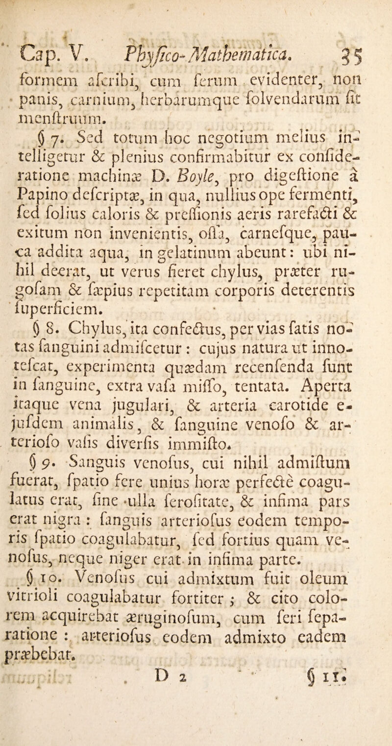 formem aferibi, cum ferum evidenter, non panis, carnium, herbarumque folvendamni fit menftruum. § 7. Sed totum hoc negotium melius in- telligetur & plenius confirmabitur ex confide- ratione machinae D. Boyle, pro digeftione a Papino deferiptae, in qua, nullius ope fermenti, fed folius caloris & prelfionis aeris rarefa&i & exitum non invenientis, offa, carnefque, pau¬ ca addita aqua, in gelatinum abeunt: ubi ni¬ hil deerat, ut verus fieret chylus, praeter ru- gofam & firpius repetitam corporis deterentis iuperficiem. § 8. Chylus, ita confebhis, per vias fatis no¬ tas fanguini admifeetur : cujus natura ut inno- tefcat, experimenta quaedam recenfenda funt in fanguine, extra vafa miffo, tentata. Aperta itaque vena jugulari, & arteria carotide e- jufdem animalis, & fanguine venofo & ar- teriofo valis diverfis immifto. $ 9. Sanguis venofus, cui nihil admiftum fuerat, fpatio fere unius hora: perfede coagu¬ latus erat, fine -ulla ferofitate, & infima pars erat nigra : languis arteriofus eodem tempo¬ ris fpatio coagulabatur, fed fortius quam ve¬ nofus, neque niger erat in infima parte. $10. Venolus cui admixtum fuit oleum vitrioli coagulabatur fortiter ; & cito colo¬ rem acquirebat teruginofum, cum feri repa¬ ratione : arteriofus eodem admixto eadem pradbebar. D § u