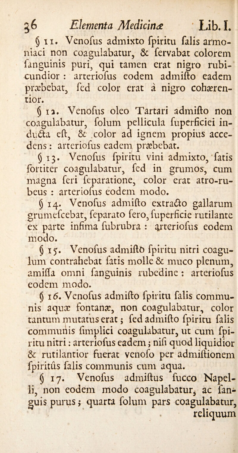 § ii. Venofus admixto fpiritu falis armo- niaci non coagulabatur, & fervabat colorem languinis puri, qui tamen erat nigro rubi¬ cundior : arteriofus eodem admifto eadem praebebat, fed color erat a nigro cohseren- tior. § ia. Venofus oleo Tartari admifto non coagulabatur, folum pellicula fuperficiei in¬ ducta eft, & .color ad ignem propius acce¬ dens : arteriofus eadem pra?bebat. §13. Venofus fpiritu vini admixto, fatis fortiter coagulabatur, fed in grumos, cum magna feri feparatione, color erat atro-ru- beus : arteriofus eodem modo. § 14. Venofus admifto extra&o gallarum grumefcebat, feparato Iero, fuperficie rutilante ex parte infima fubrubra : arteriofus eodem modo. § 15. Venofus admifto fpiritu nitri coagu¬ lum contrahebat fatis molle & muco plenum, amiffa omni fanguinis rubedine: arteriofus eodem modo. (j 16. Venofus admifto fpiritu falis commu¬ nis aqux fontana:, non coagulabatur, color tantum mutatus erat; fed admifto fpiritu falis communis fimplici coagulabatur, ut cum fpi¬ ritu nitri: arteriofus eadem; nifi quod liquidior & rutilantior fuerat venofo per admiftionem fpiritus falis communis cum aqua. § 17. Venofus admiftus fucco Napel- li, non eodem modo coagulabatur* ac fan- guis purus i quarta folum pars coagulabatur, reliquum