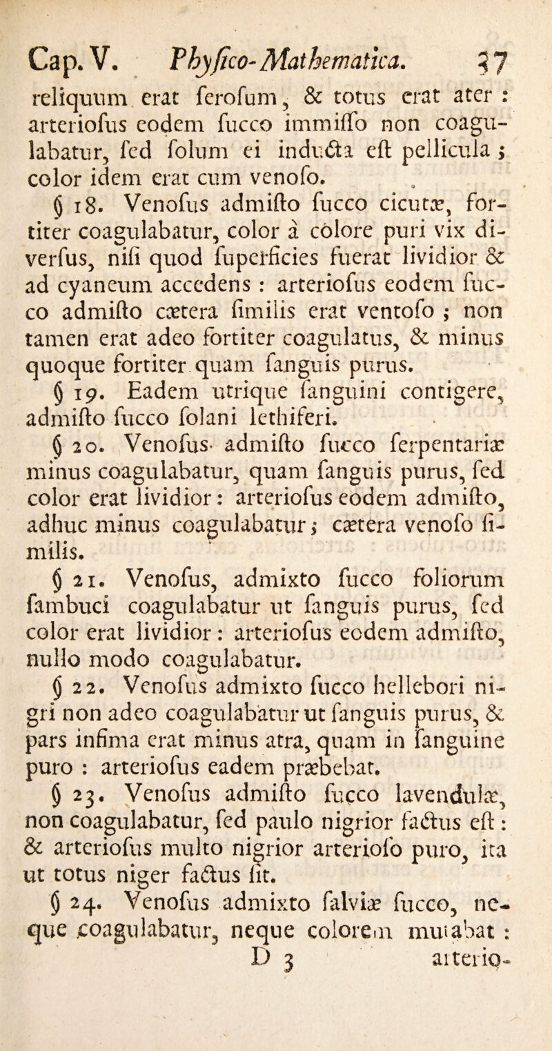 reliquum erat fero fu m, & totus erat ater arteriofus eodem fucco immilfo non coagu¬ labatur, fed folum ei indi.dta eft pellicula; color idem erat cum venofo. ^ 18. Venofus admifto fucco cicuta?, for¬ titer coagulabatur, color a colore puri vix di- verfus, nili quod fuperficies fuerat lividior & ad cyaneum accedens : arteriofus eodem fuc¬ co admifto ccetera limilis erat ventofo ; non tamen erat adeo fortiter coagulatus, & minus quoque fortiter quam fanguis purus. § 19. Eadem utrique fanguini contigere, admifto fucco folani lethiferi. $ 20. Venofus- admifto fucco ferpentariae minus coagulabatur, quam fanguis purus, fed color erat lividior: arteriofus eodem admifto, adhuc minus coagulabatur > caetera venofo li¬ milis. § 21. Venofus, admixto fucco foliorum fambuci coagulabatur ut fanguis purus, fed color erat lividior: arteriofus eodem admifto, nullo modo coagulabatur. $ 22. Venofus admixto fucco hellebori ni¬ gri non adeo coagulabatur ut fanguis purus, & pars infima erat minus atra, quam in fanguine puro : arteriofus eadem praebebat. (j 23. Venofus admifto fucco lavendulae, non coagulabatur, fed paulo nigrior fa&us eft : & arteriofus multo nigrior arteriofo puro, ita ut totus niger fa&us iit. $ 24. Venofus admixto falviae fucco, ne¬ que coagulabatur, neque eoiorem mutabat : • •