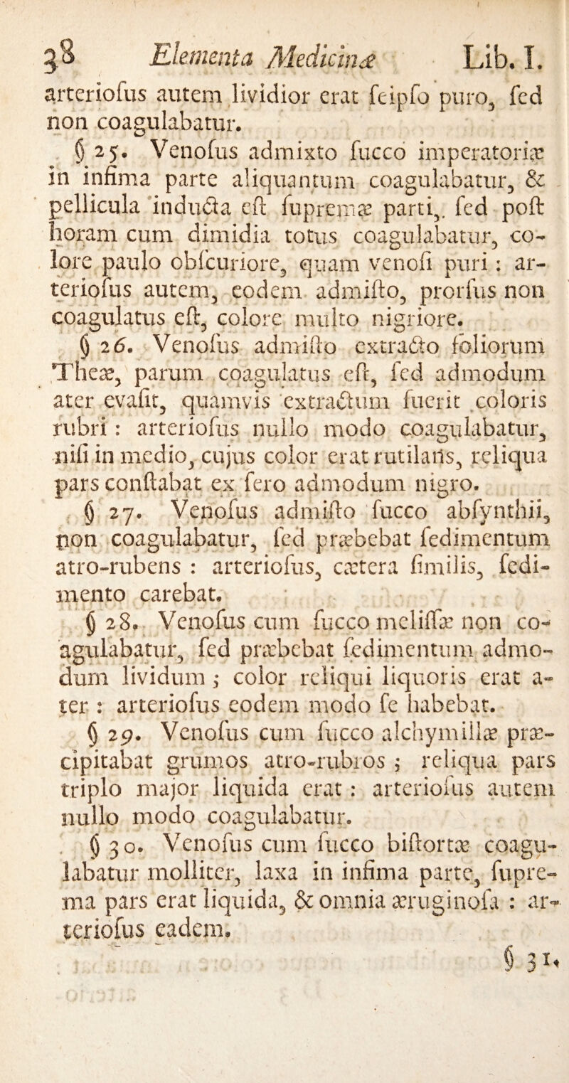 Elementa Mediem £ Lib. I. arterioius autem lividior erat feipfo puro, fed non coagulabatur. 925. Venofus admixto fucco imperatoria? in infima parte aliquantum coagulabatur, & pellicula inducta eft lupremae parti,, fed poft horam cum dimidia totus coagulabatur, co¬ lore paulo obfcuriore, quam venofi puri: ar- teriofus autem, eodem admifto, prorfus non coagulatus eft, colore, multo nigriore. () 26. Venofus admifto cxtra&o foliorum There, parum coagulatus eft, fed admodum ater evafit, quamvis extractum fuerit coloris rubri: arteriofus nullo modo coagulabatur, nifi in medio, cujus color erat rutilatis, reliqua pars conflabat ex fero admodum nigro. § 27. Venofus admifto fucco abfynthii, pon coagulabatur, fed praebebat fedimentum atro-rubens : arteriofus, caetera fimilis, fedi- mento carebat. §28, Venofus cum fucco mclifta? non co¬ agulabatur, fed praebebat fedimentum admo¬ dum lividum; color reliqui liquoris erat a- ter : arteriofus eodem modo fe Itabebat. (j 29. Venofus cum lucco alchymillte prae¬ cipitabat grumos atro-rubios j reliqua pars triplo major liquida erat: arteriofus autem nullo modo coagulabatur. ' > . ;i $30. Venofus cum iucco biftortte coagu¬ labatur molliter, laxa in infima parte, fu pro ma pars erat liquida, & omnia aeruginofa : ar¬ teriofus eadem. § 31,