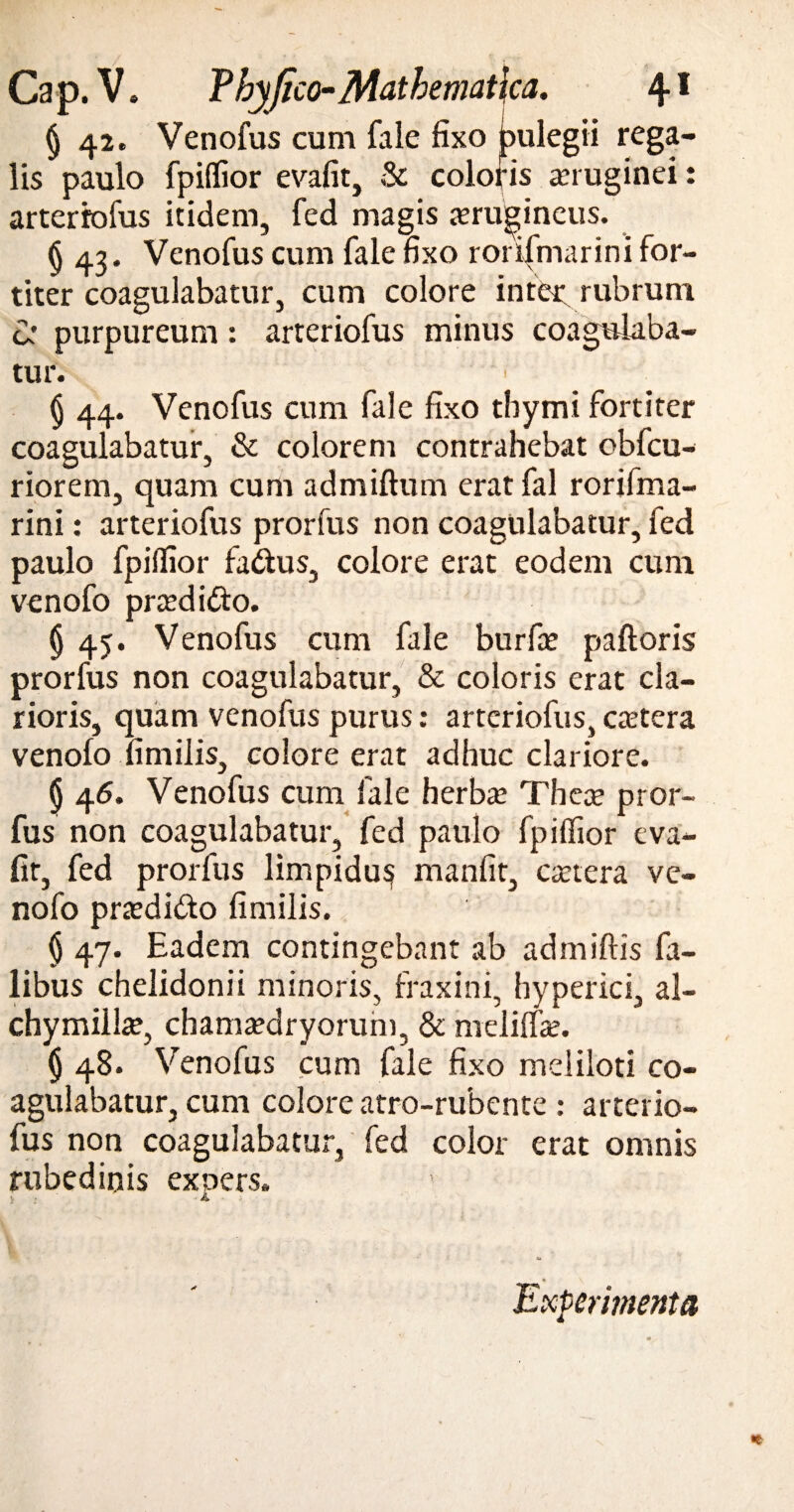 (j 42. Venofus cum fale fixo pulegii rega¬ lis paulo fpiffior evafit, & coloris anuginei: arteriofus itidem, fed magis xrugineus. § 43. Venofus cum fale fixo rorifmarini for¬ titer coagulabatur, cum colore intec rubrum ca purpureum: arteriofus minus coagulaba¬ tur. § 44. Venofus cum fale fixo thymi fortiter coagulabatur, & colorem contrahebat obfcu- riorem, quam cum admiftum erat fal rorifma¬ rini : arteriofus prorfus non coagulabatur, fed paulo fpiifior factus, colore erat eodem cum venofo praedi&o. (j 45. Venofus cum fale burfie paftoris prorfus non coagulabatur, & coloris erat cla¬ rioris, quam venofus purus: arteriofus, caetera venofo fim ilis, colore erat adhuc clariore. § 46. Venofus cum fale herba; Thece pror¬ fus non coagulabatur, fed paulo fpiffior eva- fir, fed prorfus limpidu^ manfit, caetera ve¬ nofo praedi&o fimilis. § 47. Eadem contingebant ab admiftis fa- libus chelidonii minoris, fraxini, hyperici, al- chymiilce, chamaedryorum, & mdiffae. § 48. Venofus cum fale fixo meliloti co¬ agulabatur, cum colore atro-rubente: arterio¬ fus non coagulabatur, fed color erat omnis rubedinis expers. Experimenta