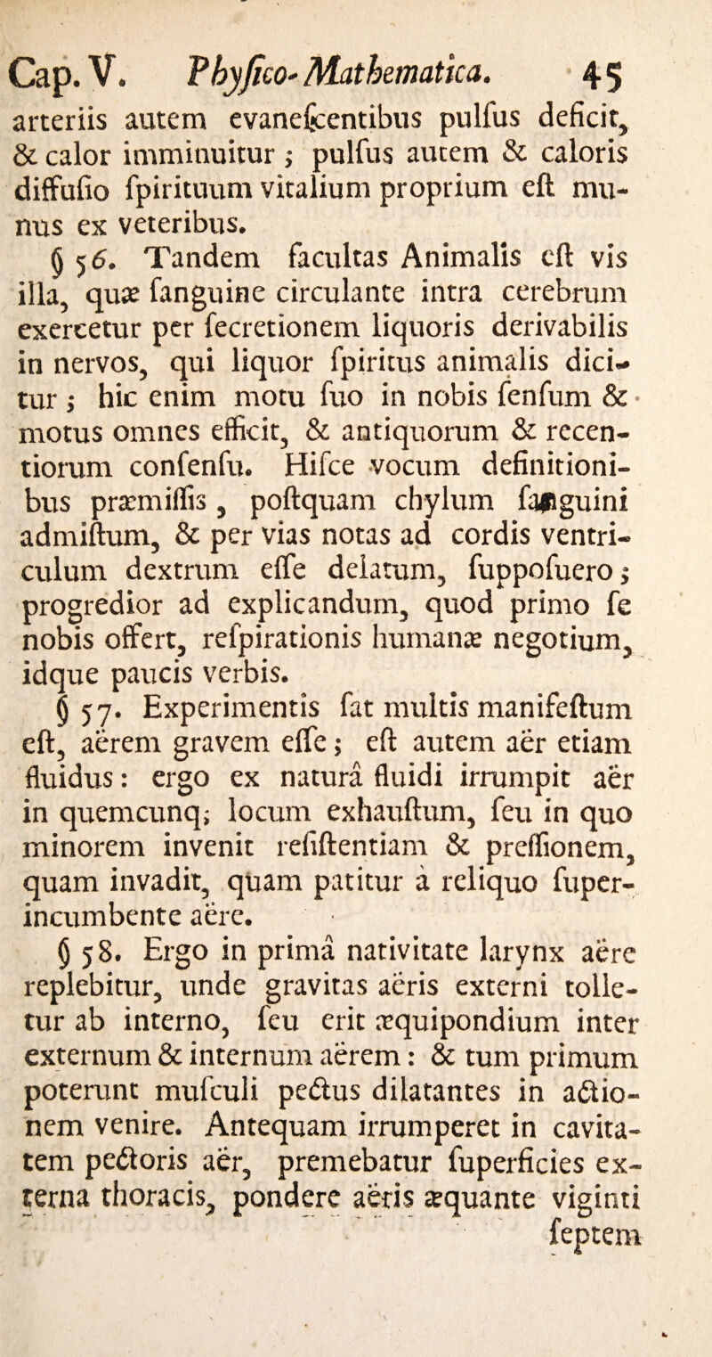 arteriis autem evanefcentibus pullus deficit, & calor imminuitur ; pulfus autem & caloris diffufio fpirituum vitalium proprium eft mu¬ nus ex veteribus. § 5 6. Tandem facultas Animalis eft vis illa, quse fanguine circulante intra cerebrum exercetur per fecretionem liquoris derivabilis in nervos, qui liquor fpiritus animalis dici¬ tur ; hic enim motu fuo in nobis fenfum & • motus omnes efficit, & antiquorum & recen- tiorum confenfu. Hifce vocum definitioni¬ bus pramiiffis, poftquam chylum fafiguini admiftum, & per vias notas ad cordis ventri¬ culum dextrum elfe delatum, fuppofuero; progredior ad explicandum, quod primo fe nobis offert, refpirationis humanae negotium, idque paucis verbis. §57. Experimentis fat multis manifeftum eft, aerem gravem elfe; eft autem aer etiam fluidus: ergo ex natura fluidi irrumpit aer in quemcunq; locum exhauftum, feu in quo minorem invenit refiftentiam & preffionem, quam invadit, quam patitur a reliquo fuper- incumbente aere. (j 58. Ergo in prima nativitate larynx aere replebitur, unde gravitas aeris externi tolle¬ tur ab interno, feu erit arquipondium inter externum & internum aerem: & tum primum poterunt mulculi pedus dilatantes in adio- nem venire. Antequam irrumperet in cavita¬ tem pedoris aer, premebatur fuperficies ex¬ terna thoracis, pondere aeris a?quante viginti