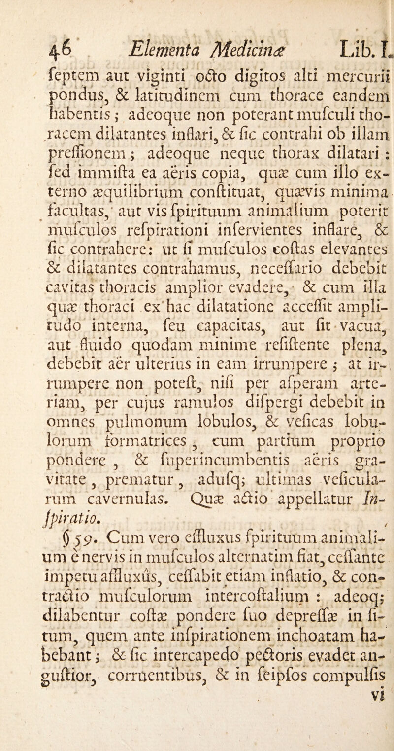 Elementa Medicina Lib. I. feptem aut viginti odo digitos alti mercurii pondus, & latitudinem cum thorace eandem habentis; adeoque non poterant mufculi tho¬ racem dilatantes inflari, & fic contrahi ob illam preflionem; adeoque neque thorax dilatari : fed immifta ea aeris copia, qute cum illo ex¬ terno aequilibrium conftituat, quaevis minima facultas,' aut vis fpirituum animalium poterit mufculos refpirationi infervientes inflare, & fic contrahere: ut fi mufculos collas elevantes & dilatantes contrahamus, necelfario debebit cavitas thoracis amplior evadere, & cum illa qute thoraci ex hac dilatatione acceflit ampli¬ tudo interna, feu capacitas, aut fit vacua, aut fluido quodam minime relidente plena, debebit aer ulterius in eam irrumpere ; at ir¬ rumpere non poted, nili per afperam arte¬ riam, per cujus ramulos difpergi debebit in omnes pulmonum lobulos, & veficas lobu¬ lorum formatrices, cum partium proprio pondere , & fuperincumbentis aeris gra¬ vitate , prematur, adufq; ultimas veficula- rum cavernulas. Qua: adio appellatur In- Jpiratio. § 59. Cum vero effluxus fpirituum animali¬ um e nervis in mufculos alternarim fiat, celfante impetu affluxus, celfabit etiam inflatio, & con- tradio mufculorum intercodalium : adeoqf dilabentur coda? pondere luo deprelfo in li¬ tum, quem ante infpirationem inchoatam ha¬ bebant •, & fic intercapedo pedoris evadet an- guftior,' corruentibus, & in feipfos compullis >