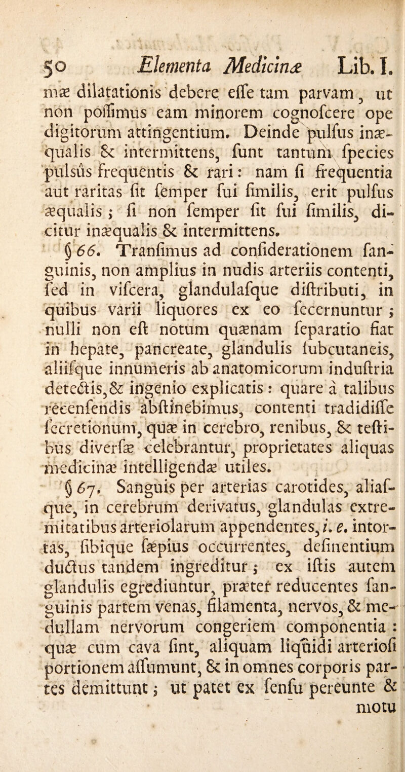 mx dilatationis debere, effetam parvam, ut non poffimus eam minorem cognofcere ope digitorum attingentium. Deinde pulfus inte- qualis 8c intermittens, funt tantum fpecies pulsus frequentis 8c rari: nam fi frequentia aut raritas fit femper fui fimilis, erit pulfus sequaiis; fi non femper fit fui fimilis, di¬ citur inaequalis & intermittens. § 66. Tranfimus ad confiderationem fan- guinis, non amplius in nudis arteriis contenti, led in vifcera, glandulafque diftributi, in quibus varii liquores ex eo fecernuntur; nulli non eft notum quinam feparatio fiat in hepate, pancreate, glandulis lubcutaneis, aliifque innumeris ab anatomicorum induftria detedlis,& ingenio explicatis : quare a talibus reeenfendis abftinebimus, contenti tradidiffe fccretionum, qute in cerebro, renibus, & tefti- bus diverfe celebrantur, proprietates aliquas medicina5 intelligendae utiles. §6y. Sanguis per arterias carotides, aliaf- que, in cerebrum derivatus, glandulas extre¬ mitatibus arteriolarum appendentes,/, e. intor¬ tas, fibique fepius occurrentes, definentium du&us tandem ingreditur; ex iftis autem glandulis egrediuntur, prater reducentes fan- guinis partem venas, filamenta, nervos, & me¬ dullam nervorum congeriem componentia : qua cum cava fint, aliquam liquidi arteriofi portionem affunuint, & in omnes corporis par¬ tes demittunt; ut patet ex fenfu pereunte & motu